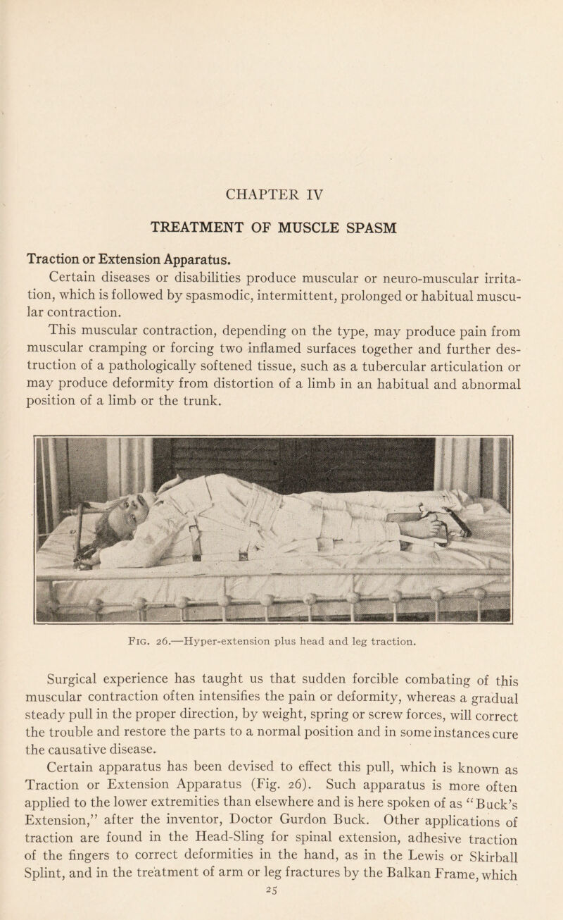 CHAPTER IV TREATMENT OF MUSCLE SPASM Traction or Extension Apparatus. Certain diseases or disabilities produce muscular or neuro-muscular irrita¬ tion, which is followed by spasmodic, intermittent, prolonged or habitual muscu¬ lar contraction. This muscular contraction, depending on the type, may produce pain from muscular cramping or forcing two inflamed surfaces together and further des¬ truction of a pathologically softened tissue, such as a tubercular articulation or may produce deformity from distortion of a limb in an habitual and abnormal position of a limb or the trunk. Surgical experience has taught us that sudden forcible combating of this muscular contraction often intensifies the pain or deformity, whereas a gradual steady pull in the proper direction, by weight, spring or screw forces, will correct the trouble and restore the parts to a normal position and in some instances cure the causative disease. Certain apparatus has been devised to effect this pull, which is known as Traction or Extension Apparatus (Fig. 26). Such apparatus is more often applied to the lower extremities than elsewhere and is here spoken of as “Buck’s Extension,” after the inventor, Doctor Gurdon Buck. Other applications of traction are found in the Head-Sling for spinal extension, adhesive traction of the fingers to correct deformities in the hand, as in the Lewis or Skirball Splint, and in the treatment of arm or leg fractures by the Balkan Frame, which