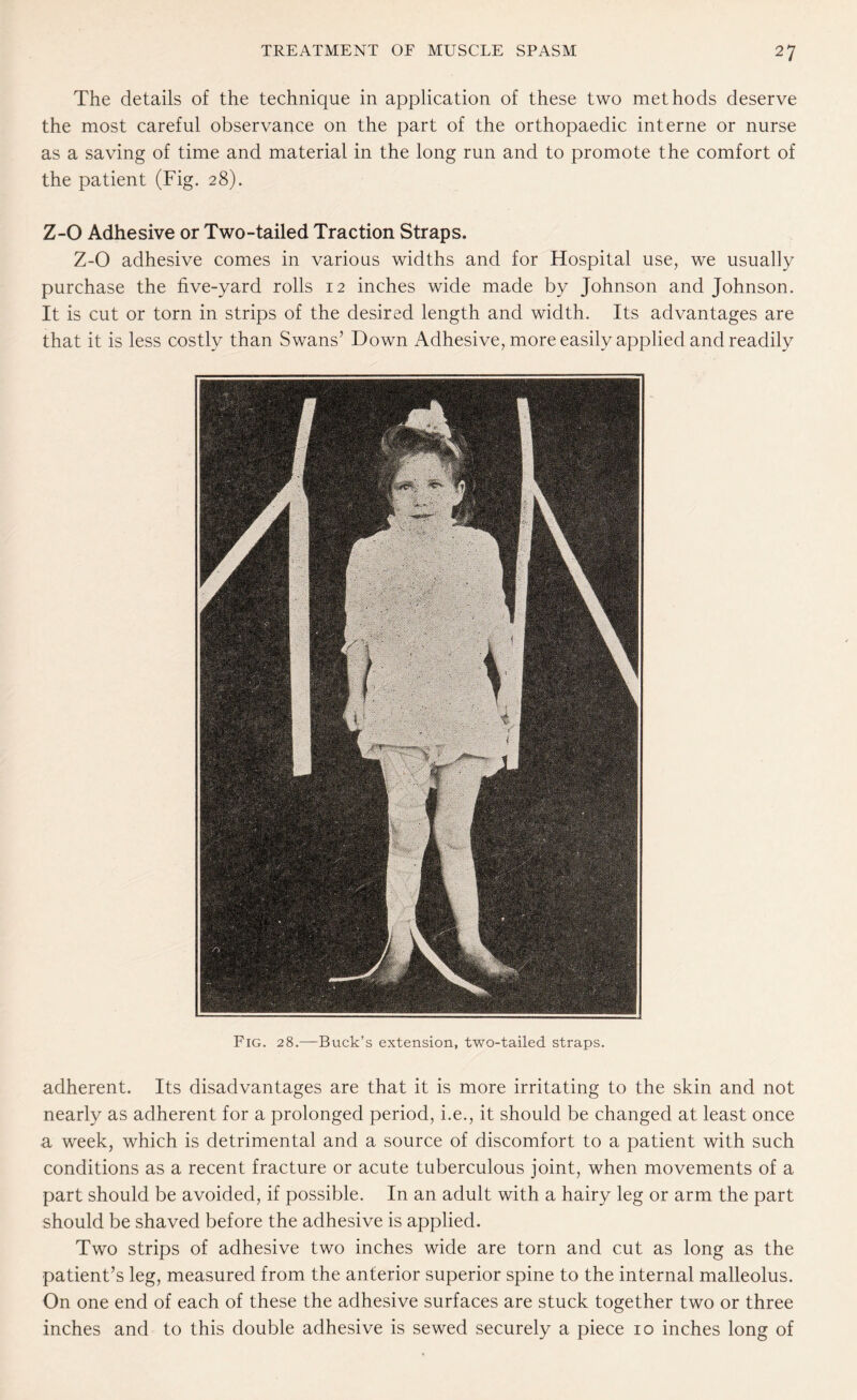 The details of the technique in application of these two methods deserve the most careful observance on the part of the orthopaedic interne or nurse as a saving of time and material in the long run and to promote the comfort of the patient (Fig. 28). Z-0 Adhesive or Two-tailed Traction Straps. Z-0 adhesive comes in various widths and for Hospital use, we usually purchase the five-yard rolls 12 inches wide made by Johnson and Johnson. It is cut or torn in strips of the desired length and width. Its advantages are that it is less costly than Swans’ Down Adhesive, more easily applied and readily adherent. Its disadvantages are that it is more irritating to the skin and not nearly as adherent for a prolonged period, i.e., it should be changed at least once a week, which is detrimental and a source of discomfort to a patient with such conditions as a recent fracture or acute tuberculous joint, when movements of a part should be avoided, if possible. In an adult with a hairy leg or arm the part should be shaved before the adhesive is applied. Two strips of adhesive two inches wide are torn and cut as long as the patient’s leg, measured from the anterior superior spine to the internal malleolus. On one end of each of these the adhesive surfaces are stuck together two or three inches and to this double adhesive is sewed securely a piece 10 inches long of