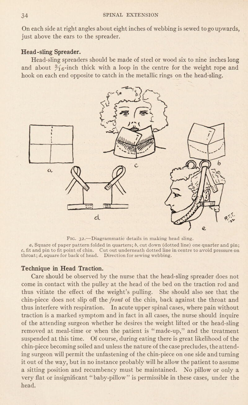 On each side at right angles about eight inches of webbing is sewed to go upwards, just above the ears to the spreader. Head-sling Spreader. Head-sling spreaders should be made of steel or wood six to nine inches long and about ^g-inch thick with a loop in the centre for the weight rope and hook on each end opposite to catch in the metallic rings on the head-sling. Fig. 32.—Diagrammatic details in making head sling. a, Square of paper pattern folded in quarters; b, cut down (dotted line) one quarter and pin; c, fit and pin to fit point of chin. Cut out underneath dotted line in centre to avoid pressure on throat; d, square for back of head. Direction for sewing webbing. Technique in Head Traction. Care should be observed by the nurse that the head-sling spreader does not come in contact with the pulley at the head of the bed on the traction rod and thus vitiate the effect of the weight’s pulling. She should also see that the chin-piece does not slip off the front of the chin, back against the throat and thus interfere with respiration. In acute upper spinal cases, where pain without traction is a marked symptom and in fact in all cases, the nurse should inquire of the attending surgeon whether he desires the weight lifted or the head-sling removed at meal-time or when the patient is “ made-up,” and the treatment suspended at this time. Of course, during eating there is great likelihood of the chin-piece becoming soiled and unless the nature of the case precludes, the attend¬ ing surgeon will permit the unfastening of the chin-piece on one side and turning it out of the way, but in no instance probably will he allow the patient to assume a sitting position and recumbency must be maintained. No pillow or only a very flat or insignificant “baby-pillow” is permissible in these cases, under the head.