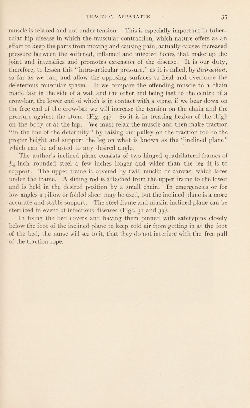 muscle is relaxed and not under tension. This is especially important in tuber¬ cular hip disease in which the muscular contraction, which nature offers as an effort to keep the parts from moving and causing pain, actually causes increased pressure between the softened, inflamed and infected bones that make up the joint and intensifies and promotes extension of the disease. It is our duty, therefore, to lessen this “intra-articular pressure,” as it is called, by distraction, so far as we can, and allow the opposing surfaces to heal and overcome the deleterious muscular spasm. If we compare the offending muscle to a chain made fast in the side of a wall and the other end being fast to the centre of a crow-bar, the lower end of which is in contact with a stone, if we bear down on the free end of the crow-bar we will increase the tension on the chain and the pressure against the stone (Fig. 34). So it is in treating flexion of the thigh on the body or at the hip. We must relax the muscle and then make traction “in the line of the deformity” by raising our pulley on the traction rod to the proper height and support the leg on what is known as the “inclined plane” which can be adjusted to any desired angle. The author’s inclined plane consists of two hinged quadrilateral frames of J^-inch rounded steel a few inches longer and wider than the leg it is to support. The upper frame is covered by twill muslin or canvas, which laces under the frame. A sliding rod is attached from the upper frame to the lower and is held in the desired position by a small chain. In emergencies or for low angles a pillow or folded sheet may be used, but the inclined plane is a more accurate and stable support. The steel frame and muslin inclined plane can be sterilized in event of infectious diseases (Figs. 31 and 33). In fixing the bed covers and having them pinned with safetypins closely below the foot of the inclined plane to keep cold air from getting in at the foot of the bed, the nurse will see to it, that they do not interfere with the free pull of the traction rope.