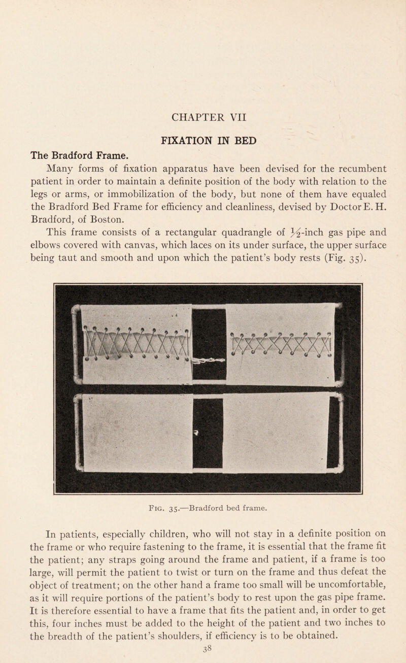 FIXATION IN BED The Bradford Frame. Many forms of fixation apparatus have been devised for the recumbent patient in order to maintain a definite position of the body with relation to the legs or arms, or immobilization of the body, but none of them have equaled the Bradford Bed Frame for efficiency and cleanliness, devised by Doctor E. H. Bradford, of Boston. This frame consists of a rectangular quadrangle of y% -inch gas pipe and elbows covered with canvas, which laces on its under surface, the upper surface being taut and smooth and upon which the patient’s body rests (Fig. 35). Fig. 35.—Bradford bed frame. In patients, especially children, who will not stay in a definite position on the frame or who require fastening to the frame, it is essential that the frame fit the patient; any straps going around the frame and patient, if a frame is too large, will permit the patient to twist or turn on the frame and thus defeat the object of treatment; on the other hand a frame too small will be uncomfortable, as it will require portions of the patient’s body to rest upon the gas pipe frame. It is therefore essential to have a frame that fits the patient and, in order to get this, four inches must be added to the height of the patient and two inches to the breadth of the patient’s shoulders, if efficiency is to be obtained.