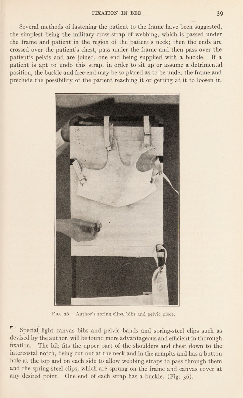 Several methods of fastening the patient to the frame have been suggested, the simplest being the military-cross-strap of webbing, which is passed under the frame and patient in the region of the patient’s neck; then the ends are crossed over the patient’s chest, pass under the frame and then pass over the patient’s pelvis and are joined, one end being supplied with a buckle. If a patient is apt to undo this strap, in order to sit up or assume a detrimental position, the buckle and free end may be so placed as to be under the frame and preclude the possibility of the patient reaching it or getting at it to loosen it. Fig. 36.—Author’s spring clips, bibs and pelvic piece. Special light canvas bibs and pelvic bands and spring-steel clips such as devised by the author, will be found more advantageous and efficient in thorough fixation. The bib fits the upper part of the shoulders and chest down to the intercostal notch, being cut out at the neck and in the armpits and has a button hole at the top and on each side to allow webbing straps to pass through them and the spring-steel clips, which are sprung on the frame and canvas cover at any desired point. One end of each strap has a buckle. (Fig. 36).