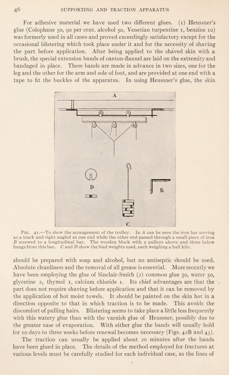 For adhesive material we have used two different glues, (i) Heussner’s glue (Colophane 50, 90 per cent, alcohol 50, Venetian turpentine 1, benzine 10) was formerly used in all cases and proved exceedingly satisfactory except for the occasional blistering which took place under it and for the necessity of shaving the part before application. After being applied to the shaved skin with a brush, the special extension bands of canton-flannel are laid on the extremity and bandaged in place. These bands are made in advance in two sizes, one for the leg and the other for the arm and sole of foot, and are provided at one end with a tape to fit the buckles of the apparatus. In using Heussner’s glue, the skin Fig. 41.—To show the arrangement of the trolley. In A can be seen the iron bar serving as a track and right angled at one end while the other end passed through a small piece of iron B screwed to a longitudinal bar. The wooden block with 2 pulleys above and three below hangs from this bar. C and D show the lead weights used, each weighing a half kilo. should be prepared with soap and alcohol, but no antiseptic should be used. Absolute cleanliness and the removal of all grease is essential. More recently we have been employing the glue of Sinclair-Smith (2) common glue 50, water 50, glycerine 2, thymol 1, calcium chloride 1. Its chief advantages are that the part does not require shaving before application and that it can be removed by the application of hot moist towels. It should be painted on the skin hot in a direction opposite to that in which traction is to be made. This avoids the discomfort of pulling hairs. Blistering seems to take place a little less frequently with this watery glue than with the varnish glue of Heussner, possibly due to the greater ease of evaporation. With either glue the bands will usually hold for 10 days to three weeks before renewal becomes necessary (Figs. 42B and 43). The traction can usually be applied about 20 minutes after the bands have been glued in place. The details of the method employed for fractures at various levels must be carefully studied for each individual case, as the lines of
