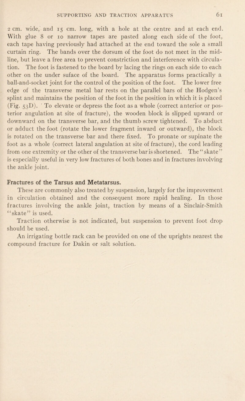 2 cm. wideband 15 cm. long, with a hole at the centre and at each end. With glue 8 or 10 narrow tapes are pasted along each side of the foot, each tape having previously had attached at the end toward the sole a small curtain ring. The bands over the dorsum of the foot do not meet in the mid¬ line, but leave a free area to prevent constriction and interference with circula¬ tion. The foot is fastened to the board by lacing the rings on each side to each other on the under suface of the board. The apparatus forms practically a ball-and-socket joint for the control of the position of the foot. The lower free edge of the transverse metal bar rests on the parallel bars of the Hodgems splint and maintains the position of the foot in the position in which it is placed (Fig. 53D). ' To elevate or depress the foot as a whole (correct anterior or pos¬ terior angulation at site of fracture), the wooden block is slipped upward or downward on the transverse bar, and the thumb screw tightened. To abduct or adduct the foot (rotate the lower fragment inward or outward), the block is rotated on the transverse bar and there fixed. To pronate or supinate the foot as a whole (correct lateral angulation at site of fracture), the cord leading from one extremity or the other of the transverse bar is shortened. The “ skate77 is especially useful in very low fractures of both bones and in fractures involving the ankle joint. Fractures of the Tarsus and Metatarsus, These are commonly also treated by suspension, largely for the improvement in circulation obtained and the consequent more rapid healing. In those fractures involving the ankle joint, traction by means of a Sinclair-Smith “ skate77 is used. Traction otherwise is not indicated, but suspension to prevent foot drop should be used. An irrigating bottle rack can be provided on one of the uprights nearest the compound fracture for Dakin or salt solution.