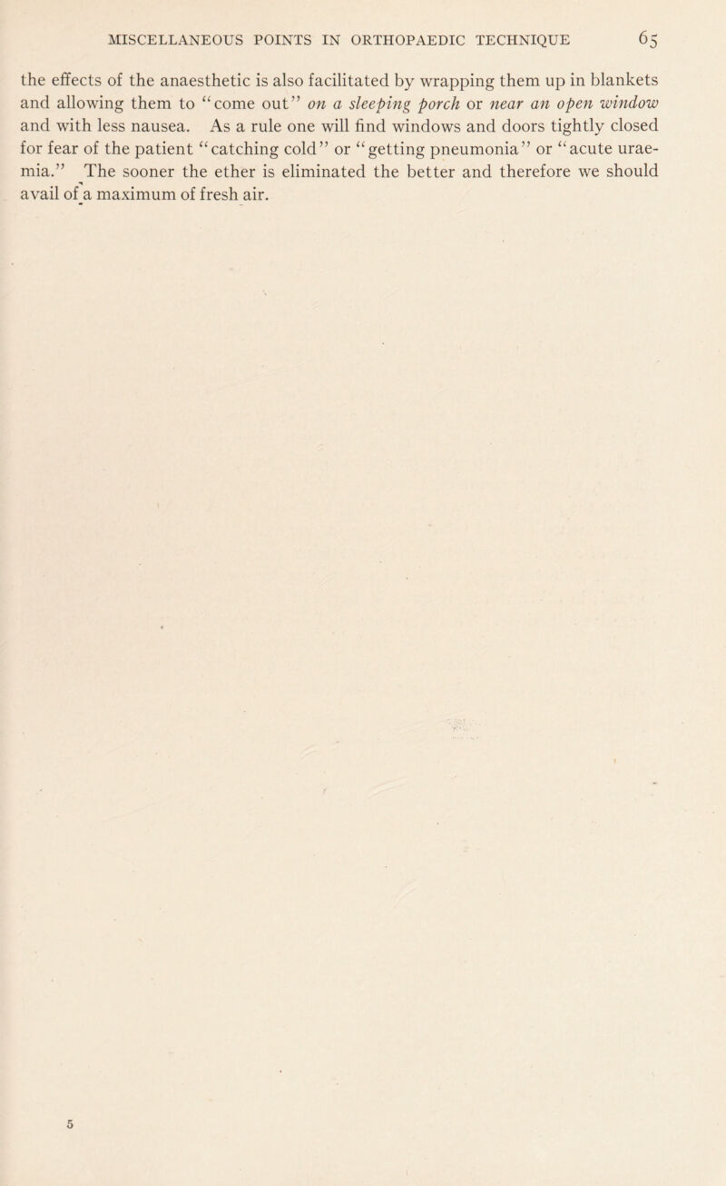 the effects of the anaesthetic is also facilitated by wrapping them up in blankets and allowing them to “come out” on a sleeping porch or near an open window and with less nausea. As a rule one will find windows and doors tightly closed for fear of the patient “catching cold” or “getting pneumonia” or “acute urae¬ mia.” The sooner the ether is eliminated the better and therefore we should avail of a maximum of fresh air.
