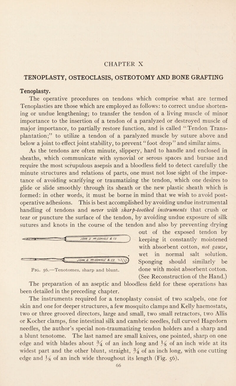 TENOPLASTY, OSTEOCLASIS, OSTEOTOMY AND BONE GRAFTING Tenoplasty. The operative procedures on tendons which comprise what are termed Tenoplasties are those which are employed as follows: to correct undue shorten¬ ing or undue lengthening; to transfer the tendon of a living muscle of minor importance to the insertion of a tendon of a paralyzed or destroyed muscle of major importance, to partially restore function, and is called “Tendon Trans¬ plantation;” to utilize a tendon of a paralyzed muscle by suture above and below a joint to effect joint stability, to prevent “foot drop” and similar aims. As the tendons are often minute, slippery, hard to handle and enclosed in sheaths, which communicate with synovial or serous spaces and bursae and require the most scrupulous asepsis and a bloodless field to detect carefully the minute structures and relations of parts, one must not lose sight of the impor¬ tance of avoiding scarifying or traumatizing the tendon, which one desires to glide or slide smoothly through its sheath or the new plastic sheath which is formed: in other words, it must be borne in mind that we wish to avoid post¬ operative adhesions. This is best accomplished by avoiding undue instrumental handling of tendons and never with sharp-toothed instruments that crush or tear or puncture the surface of the tendon, by avoiding undue exposure of silk sutures and knots in the course of the tendon and also by preventing drying out of the exposed tendon by JOHH D f-HCON/GLE & CO . 3 c Fig. 56.—Tenotomes, sharp and blunt. keeping it constantly moistened with absorbent cotton, not gauze, wet in normal salt solution. Sponging should similarly be done with moist absorbent cotton. (See Reconstruction of the Hand.) The preparation of an aseptic and bloodless field for these operations has been detailed in the preceding chapter. The instruments required for a tenoplasty consist of two scalpels, one for skin and one for deeper structures, a few mosquito clamps and Kelly haemostats, two or three grooved directors, large and small, two small retractors, two Allis or Kocher clamps, fine intestinal silk and cambric needles, full curved Hagedorn needles, the author’s special non-traumatizing tendon holders and a sharp and a blunt tenotome. The last named are small knives, one pointed, sharp on one edge and with blades about % of an inch long and H of an inch wide at its widest part and the other blunt, straight, % of an inch long, with one cutting edge and H of an inch wide throughout its length (Fig. 56).