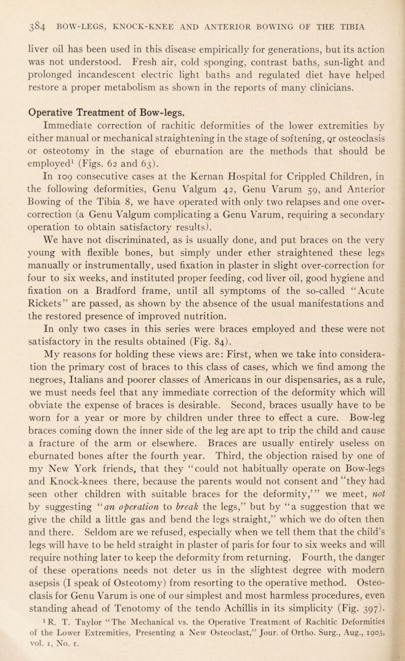 liver oil has been used in this disease empirically for generations, but its action was not understood. Fresh air, cold sponging, contrast baths, sun-light and prolonged incandescent electric light baths and regulated diet have helped restore a proper metabolism as shown in the reports of many clinicians. Operative Treatment of Bow-legs. Immediate correction of rachitic deformities of the lower extremities by either manual or mechanical straightening in the stage of softening, qr osteoclasis or osteotomy in the stage of eburnation are the methods that should be employed1 (Figs. 62 and 63). In 109 consecutive cases at the Kernan Hospital for Crippled Children, in the following deformities, Genu Valgum 42, Genu Varum 59, and Anterior Bowing of the Tibia 8, we have operated with only two relapses and one over¬ correction (a Genu Valgum complicating a Genu Varum, requiring a secondary operation to obtain satisfactory results). We have not discriminated, as is usually done, and put braces on the very young with flexible bones, but simply under ether straightened these legs manually or instrumentally, used fixation in plaster in slight over-correction for four to six weeks, and instituted proper feeding, cod liver oil, good hygiene and fixation on a Bradford frame, until all symptoms of the so-called “ Acute Rickets” are passed, as shown by the absence of the usual manifestations and the restored presence of improved nutrition. In only two cases in this series were braces employed and these were not satisfactory in the results obtained (Fig. 84). My reasons for holding these views are: First, when we take into considera¬ tion the primary cost of braces to this class of cases, which we find among the negroes, Italians and poorer classes of Americans in our dispensaries, as a rule, we must needs feel that any immediate correction of the deformity which will obviate the expense of braces is desirable. Second, braces usually have to be worn for a year or more by children under three to effect a cure. Bow-leg braces coming down the inner side of the leg are apt to trip the child and cause a fracture of the arm or elsewhere. Braces are usually entirely useless on eburnated bones after the fourth year. Third, the objection raised by one of my New York friends, that they “could not habitually operate on Bow-legs and Knock-knees there, because the parents would not consent and ‘They had seen other children with suitable braces for the deformity,’” we meet, not by suggesting “an operation to break the legs,” but by “a suggestion that we give the child a little gas and bend the legs straight,” which we do often then and there. Seldom are we refused, especially when we tell them that the child’s legs will have to be held straight in plaster of paris for four to six weeks and will require nothing later to keep the deformity from returning. Fourth, the danger of these operations needs not deter us in the slightest degree with modern asepsis (I speak of Osteotomy) from resorting to the operative method. Osteo¬ clasis for Genu Varum is one of our simplest and most harmless procedures, even standing ahead of Tenotomy of the tendo Achillis in its simplicity (Fig. 397). 1 R. T. Taylor “The Mechanical vs. the Operative Treatment of Rachitic Deformities of the Lower Extremities, Presenting a New Osteoclast,” Jour, of Ortho. Surg., Aug., 1903, vol. 1, No. 1.