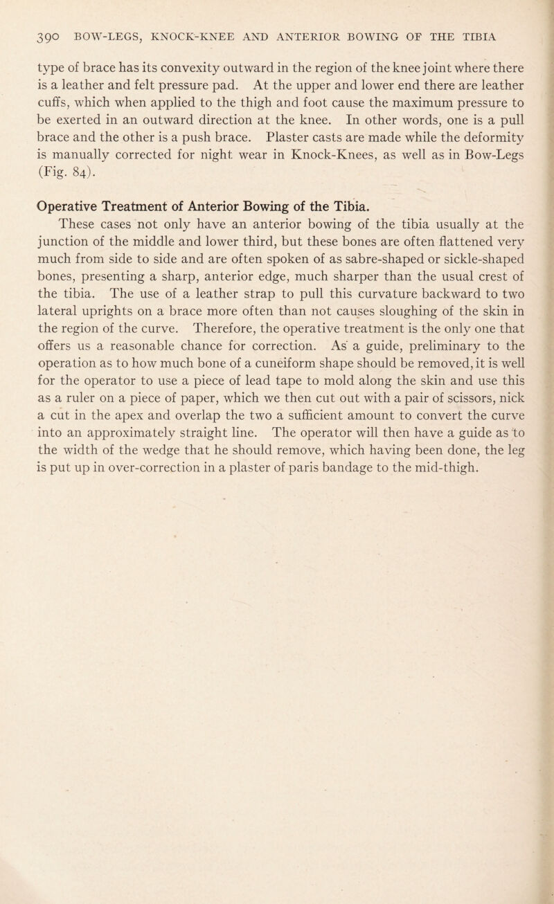 type of brace has its convexity outward in the region of the knee joint where there is a leather and felt pressure pad. At the upper and lower end there are leather cuffs, which when applied to the thigh and foot cause the maximum pressure to be exerted in an outward direction at the knee. In other words, one is a pull brace and the other is a push brace. Plaster casts are made while the deformity is manually corrected for night wear in Knock-Knees, as well as in Bow-Legs (Fig. 84). Operative Treatment of Anterior Bowing of the Tibia. These cases not only have an anterior bowing of the tibia usually at the junction of the middle and lower third, but these bones are often flattened very much from side to side and are often spoken of as sabre-shaped or sickle-shaped bones, presenting a sharp, anterior edge, much sharper than the usual crest of the tibia. The use of a leather strap to pull this curvature backward to two lateral uprights on a brace more often than not causes sloughing of the skin in the region of the curve. Therefore, the operative treatment is the only one that offers us a reasonable chance for correction. As' a guide, preliminary to the operation as to how much bone of a cuneiform shape should be removed, it is well for the operator to use a piece of lead tape to mold along the skin and use this as a ruler on a piece of paper, which we then cut out with a pair of scissors, nick a cut in the apex and overlap the two a sufficient amount to convert the curve into an approximately straight line. The operator will then have a guide as to the width of the wedge that he should remove, which having been done, the leg is put up in over-correction in a plaster of paris bandage to the mid-thigh.
