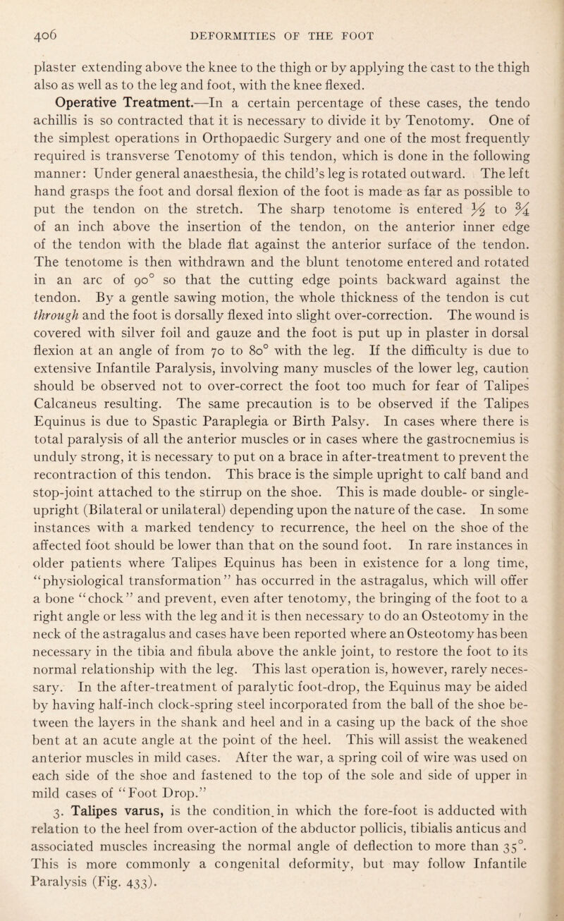 plaster extending above the knee to the thigh or by applying the cast to the thigh also as well as to the leg and foot, with the knee flexed. Operative Treatment.—In a certain percentage of these cases, the tendo achillis is so contracted that it is necessary to divide it by Tenotomy. One of the simplest operations in Orthopaedic Surgery and one of the most frequently required is transverse Tenotomy of this tendon, which is done in the following manner: Under general anaesthesia, the child’s leg is rotated outward. The left hand grasps the foot and dorsal flexion of the foot is made as far as possible to put the tendon on the stretch. The sharp tenotome is entered to % of an inch above the insertion of the tendon, on the anterior inner edge of the tendon with the blade flat against the anterior surface of the tendon. The tenotome is then withdrawn and the blunt tenotome entered and rotated in an arc of 90° so that the cutting edge points backward against the tendon. By a gentle sawing motion, the whole thickness of the tendon is cut through and the foot is dorsally flexed into slight over-correction. The wound is covered with silver foil and gauze and the foot is put up in plaster in dorsal flexion at an angle of from 70 to 8o° with the leg. If the difficulty is due to extensive Infantile Paralysis, involving many muscles of the lower leg, caution should be observed not to over-correct the foot too much for fear of Talipes Calcaneus resulting. The same precaution is to be observed if the Talipes Equinus is due to Spastic Paraplegia or Birth Palsy. In cases where there is total paralysis of all the anterior muscles or in cases where the gastrocnemius is unduly strong, it is necessary to put on a brace in after-treatment to prevent the recontraction of this tendon. This brace is the simple upright to calf band and stop-joint attached to the stirrup on the shoe. This is made double- or single¬ upright (Bilateral or unilateral) depending upon the nature of the case. In some instances with a marked tendency to recurrence, the heel on the shoe of the affected foot should be lower than that on the sound foot. In rare instances in older patients where Talipes Equinus has been in existence for a long time, “physiological transformation” has occurred in the astragalus, which will offer a bone “chock” and prevent, even after tenotomy, the bringing of the foot to a right angle or less with the leg and it is then necessary to do an Osteotomy in the neck of the astragalus and cases have been reported where an Osteotomy has been necessary in the tibia and fibula above the ankle joint, to restore the foot to its normal relationship with the leg. This last operation is, however, rarely neces¬ sary. In the after-treatment of paralytic foot-drop, the Equinus may be aided by having half-inch clock-spring steel incorporated from the ball of the shoe be¬ tween the layers in the shank and heel and in a casing up the back of the shoe bent at an acute angle at the point of the heel. This will assist the weakened anterior muscles in mild cases. After the war, a spring coil of wire was used on each side of the shoe and fastened to the top of the sole and side of upper in mild cases of “Foot Drop.” 3. Talipes varus, is the condition, in which the fore-foot is adducted with relation to the heel from over-action of the abductor pollicis, tibialis anticus and associated muscles increasing the normal angle of deflection to more than 350. This is more commonly a congenital deformity, but may follow Infantile Paralysis (Fig. 433).