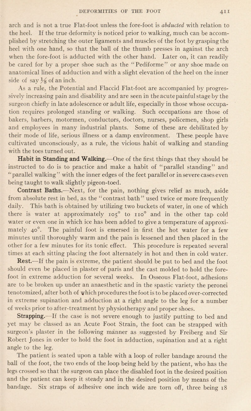 arch and is not a true Flat-foot unless the fore-foot is abducted with relation to the heel. If the true deformity is noticed prior to walking, much can be accom¬ plished by stretching the outer ligaments and muscles of the foot by grasping the heel with one hand, so that the ball of the thumb presses in against the arch when the fore-foot is adducted with the other hand. Later on, it can readily be cared for by a proper shoe such as the “Pediforme” or any shoe made on anatomical lines of adduction and with a slight elevation of the heel on the inner side of say of an inch. As a rule, the Potential and Flaccid Flat-foot are accompanied by progres¬ sively increasing pain and disability and are seen in the acute painful stage by the surgeon chiefly in late adolescence or adult life, especially in those whose occupa¬ tion requires prolonged standing or walking. Such occupations are those of bakers, barbers, motormen, conductors, doctors, nurses, policemen, shop girls and employees in many industrial plants. Some of these are debilitated by their mode of life, serious illness or a damp environment. These people have cultivated unconsciously, as a rule, the vicious habit of walking and standing with the toes turned out. Habit in Standing and Walking.—One of the first things that they should be instructed to do is to practice and make a habit of “parallel standing” and “parallel walking” with the inner edges of the feet parallel or in severe cases even being taught to walk slightly pigeon-toed. Contrast Baths.—Next, for the pain, nothing gives relief as much, aside from absolute rest in bed, as the “contrast bath” used twice or more frequently daily. This bath is obtained by utilizing two buckets of water, in one of which there is water at approximately 105° to no° and in the other tap cold water or even one in which ice has been added to give a temperature of approxi¬ mately 40°. The painful foot is emersed in first the hot water for a few minutes until thoroughly warm and the pain is lessened and then placed in the other for a few minutes for its tonic effect. This procedure is repeated several times at each sitting placing the foot alternately in hot and then in cold water. Rest.—If the pain is extreme, the patient should be put to bed and the foot should even be placed in plaster of paris and the cast molded to hold the fore¬ foot in extreme adduction for several weeks. In Osseous Flat-foot, adhesions are to be broken up under an anaesthetic and in the spastic variety the peronei tenotomized, after both of vhich procedures the foot is to be placed over-corrected in extreme supination and adduction at a right angle to the leg for a number of weeks prior to after-treatment by physiotherapy and proper shoes. Strapping.—If the case is not severe enough to justify putting to bed and yet may be classed as an Acute Foot Strain, the foot can be strapped with surgeon’s plaster in the following manner as suggested by Freiberg and Sir Robert Jones in order to hold the foot in adduction, supination and at a right angle to the leg. The patient is seated upon a table with a loop of roller bandage around the ball of the foot, the two ends of the loop being held by the patient, who has the legs crossed so that the surgeon can place the disabled foot in the desired position and the patient can keep it steady and in the desired position by means of the bandage. Six straps of adhesive one inch wide are torn off, three being 18