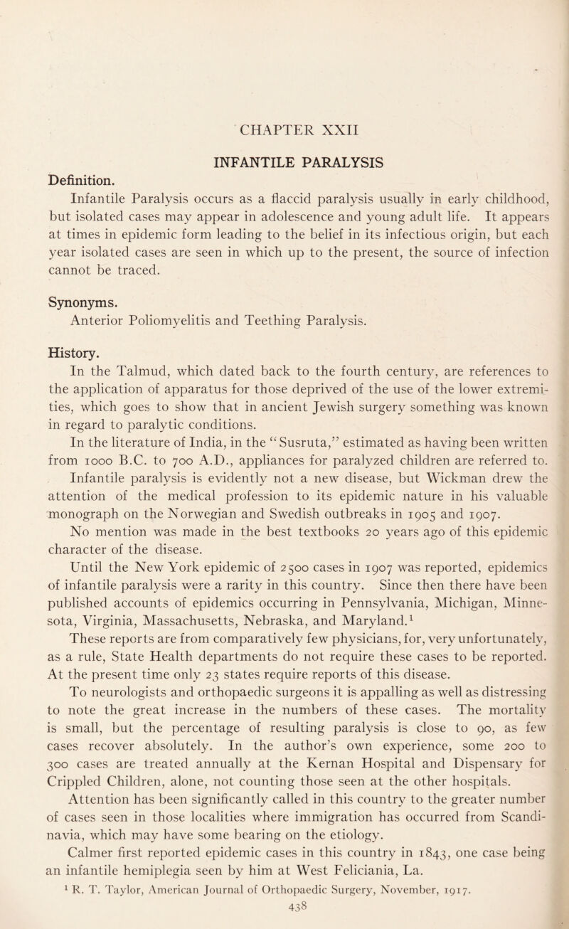 CHAPTER XXII INFANTILE PARALYSIS Definition. Infantile Paralysis occurs as a flaccid paralysis usually in early childhood, but isolated cases may appear in adolescence and young adult life. It appears at times in epidemic form leading to the belief in its infectious origin, but each year isolated cases are seen in which up to the present, the source of infection cannot be traced. Synonyms. Anterior Poliomyelitis and Teething Paralysis. History. In the Talmud, which dated back to the fourth century, are references to the application of apparatus for those deprived of the use of the lower extremi¬ ties, which goes to show that in ancient Jewish surgery something was known in regard to paralytic conditions. In the literature of India, in the “Susruta,” estimated as having been written from 1000 B.C. to 700 A.D., appliances for paralyzed children are referred to. Infantile paralysis is evidently not a new disease, but Wickman drew the attention of the medical profession to its epidemic nature in his valuable monograph on the Norwegian and Swedish outbreaks in 1905 and 1907. No mention was made in the best textbooks 20 years ago of this epidemic character of the disease. Until the New York epidemic of 2500 cases in 1907 was reported, epidemics of infantile paralysis were a rarity in this country. Since then there have been published accounts of epidemics occurring in Pennsylvania, Michigan, Minne¬ sota, Virginia, Massachusetts, Nebraska, and Maryland.1 These reports are from comparatively few physicians, for, very unfortunately, as a rule, State Health departments do not require these cases to be reported. At the present time only 23 states require reports of this disease. To neurologists and orthopaedic surgeons it is appalling as well as distressing to note the great increase in the numbers of these cases. The mortality is small, but the percentage of resulting paralysis is close to 90, as few cases recover absolutely. In the author’s own experience, some 200 to 300 cases are treated annually at the Kernan Hospital and Dispensary for Crippled Children, alone, not counting those seen at the other hospitals. Attention has been significantly called in this country to the greater number of cases seen in those localities where immigration has occurred from Scandi¬ navia, which may have some bearing on the etiology. Calmer first reported epidemic cases in this country in 1843, one case being an infantile hemiplegia seen by him at West Feliciania, La. 1 R. T. Taylor, American Journal of Orthopaedic Surgery, November, 1917.