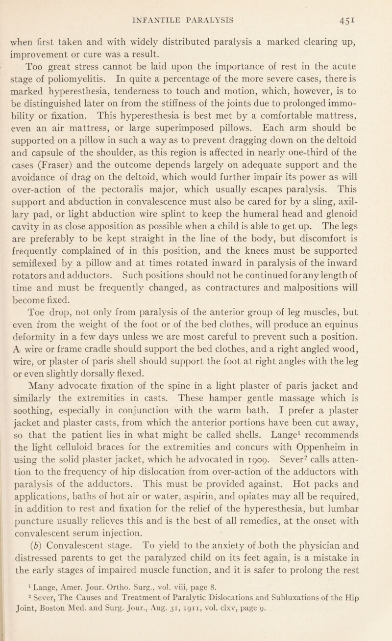 when first taken and with widely distributed paralysis a marked clearing up, improvement or cure was a result. Too great stress cannot be laid upon the importance of rest in the acute stage of poliomyelitis. In quite a percentage of the more severe cases, there is marked hyperesthesia, tenderness to touch and motion, which, however, is to be distinguished later on from the stiffness of the joints due to prolonged immo¬ bility or fixation. This hyperesthesia is best met by a comfortable mattress, even an air mattress, or large superimposed pillows. Each arm should be supported on a pillow in such a way as to prevent dragging down on the deltoid and capsule of the shoulder, as this region is affected in nearly one-third of the cases (Fraser) and the outcome depends largely on adequate support and the avoidance of drag on the deltoid, which would further impair its power as will over-action of the pectoralis major, which usually escapes paralysis. This support and abduction in convalescence must also be cared for by a sling, axil¬ lary pad, or light abduction wire splint to keep the humeral head and glenoid cavity in as close apposition as possible when a child is able to get up. The legs are preferably to be kept straight in the line of the body, but discomfort is frequently complained of in this position, and the knees must be supported semiflexed by a pillow and at times rotated inward in paralysis of the inward rotators and adductors. Such positions should not be continued for any length of time and must be frequently changed, as contractures and malpositions will become fixed. Toe drop, not only from paralysis of the anterior group of leg muscles, but even from the weight of the foot or of the bed clothes, will produce an equinus deformity in a few days unless we are most careful to prevent such a position. A wire or frame cradle should support the bed clothes, and a right angled wood, wire, or plaster of paris shell should support the foot at right angles with the leg or even slightly dorsally flexed. Many advocate fixation of the spine in a light plaster of paris jacket and similarly the extremities in casts. These hamper gentle massage which is soothing, especially in conjunction with the warm bath. I prefer a plaster jacket and plaster casts, from which the anterior portions have been cut away, so that the patient lies in what might be called shells. Lange1 recommends the light celluloid braces for the extremities and concurs with Oppenheim in using the solid plaster jacket, which he advocated in 1909. Sever2 calls atten¬ tion to the frequency of hip dislocation from over-action of the adductors with paralysis of the adductors. This must be provided against. Hot packs and applications, baths of hot air or water, aspirin, and opiates may all be required, in addition to rest and fixation for the relief of the hyperesthesia, but lumbar puncture usually relieves this and is the best of all remedies, at the onset with convalescent serum injection. (b) Convalescent stage. To yield to the anxiety of both the physician and distressed parents to get the paralyzed child on its feet again, is a mistake in the early stages of impaired muscle function, and it is safer to prolong the rest 1 Lange, Amer. Jour. Ortho. Surg., vol. viii, page 8. 2 Sever, The Causes and Treatment of Paralytic Dislocations and Subluxations of the Hip Joint, Boston Med. and Surg. Jour., Aug. 31, 1911, vol. clxv, page 9.