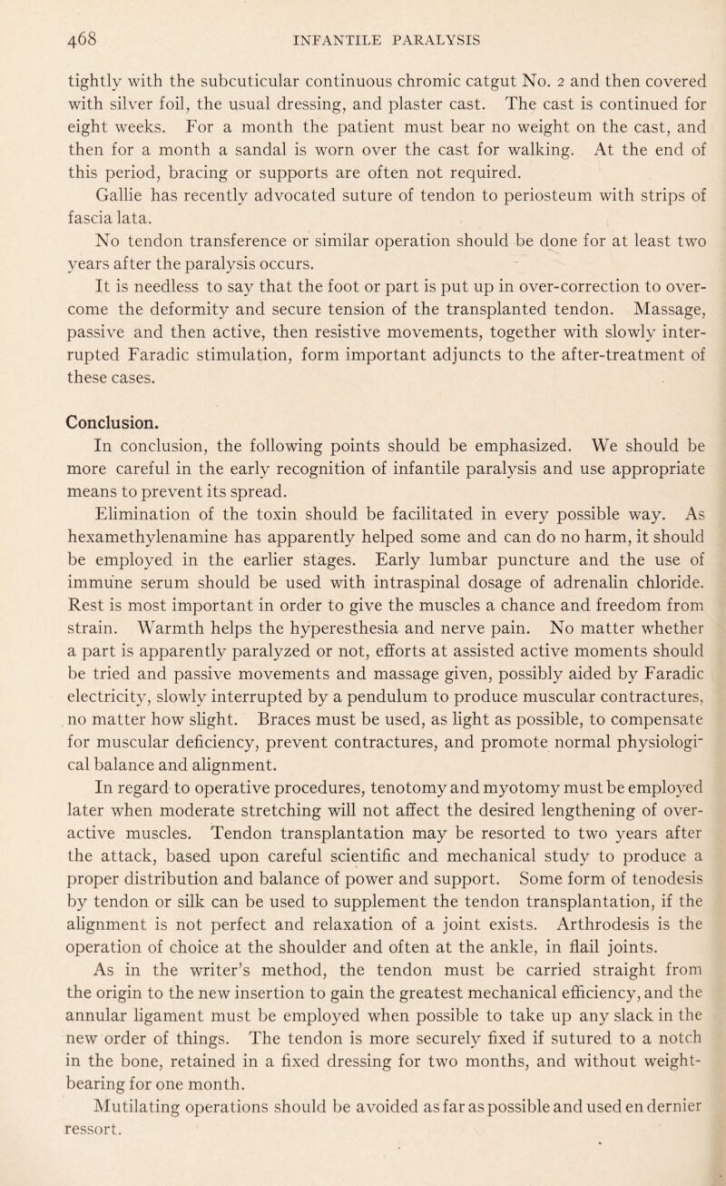tightly with the subcuticular continuous chromic catgut No. 2 and then covered with silver foil, the usual dressing, and plaster cast. The cast is continued for eight weeks. For a month the patient must bear no weight on the cast, and then for a month a sandal is worn over the cast for walking. At the end of this period, bracing or supports are often not required. Gallie has recently advocated suture of tendon to periosteum with strips of fascia lata. No tendon transference or similar operation should be done for at least two years after the paralysis occurs. It is needless to say that the foot or part is put up in over-correction to over¬ come the deformity and secure tension of the transplanted tendon. Massage, passive and then active, then resistive movements, together with slowly inter¬ rupted Faradic stimulation, form important adjuncts to the after-treatment of these cases. Conclusion. In conclusion, the following points should be emphasized. We should be more careful in the early recognition of infantile paralysis and use appropriate means to prevent its spread. Elimination of the toxin should be facilitated in every possible way. As hexamethylenamine has apparently helped some and can do no harm, it should be employed in the earlier stages. Early lumbar puncture and the use of immune serum should be used with intraspinal dosage of adrenalin chloride. Rest is most important in order to give the muscles a chance and freedom from strain. Warmth helps the hyperesthesia and nerve pain. No matter whether a part is apparently paralyzed or not, efforts at assisted active moments should be tried and passive movements and massage given, possibly aided by Faradic electricity, slowly interrupted by a pendulum to produce muscular contractures, no matter how slight. Braces must be used, as light as possible, to compensate for muscular deficiency, prevent contractures, and promote normal physiologr cal balance and alignment. In regard to operative procedures, tenotomy and myotomy must be employed later when moderate stretching will not affect the desired lengthening of over- active muscles. Tendon transplantation may be resorted to two years after the attack, based upon careful scientific and mechanical study to produce a proper distribution and balance of power and support. Some form of tenodesis by tendon or silk can be used to supplement the tendon transplantation, if the alignment is not perfect and relaxation of a joint exists. Arthrodesis is the operation of choice at the shoulder and often at the ankle, in flail joints. As in the writer’s method, the tendon must be carried straight from the origin to the new insertion to gain the greatest mechanical efficiency, and the annular ligament must be employed when possible to take up any slack in the new order of things. The tendon is more securely fixed if sutured to a notch in the bone, retained in a fixed dressing for two months, and without weight¬ bearing for one month. Mutilating operations should be avoided as far as possible and used en dernier ressort.
