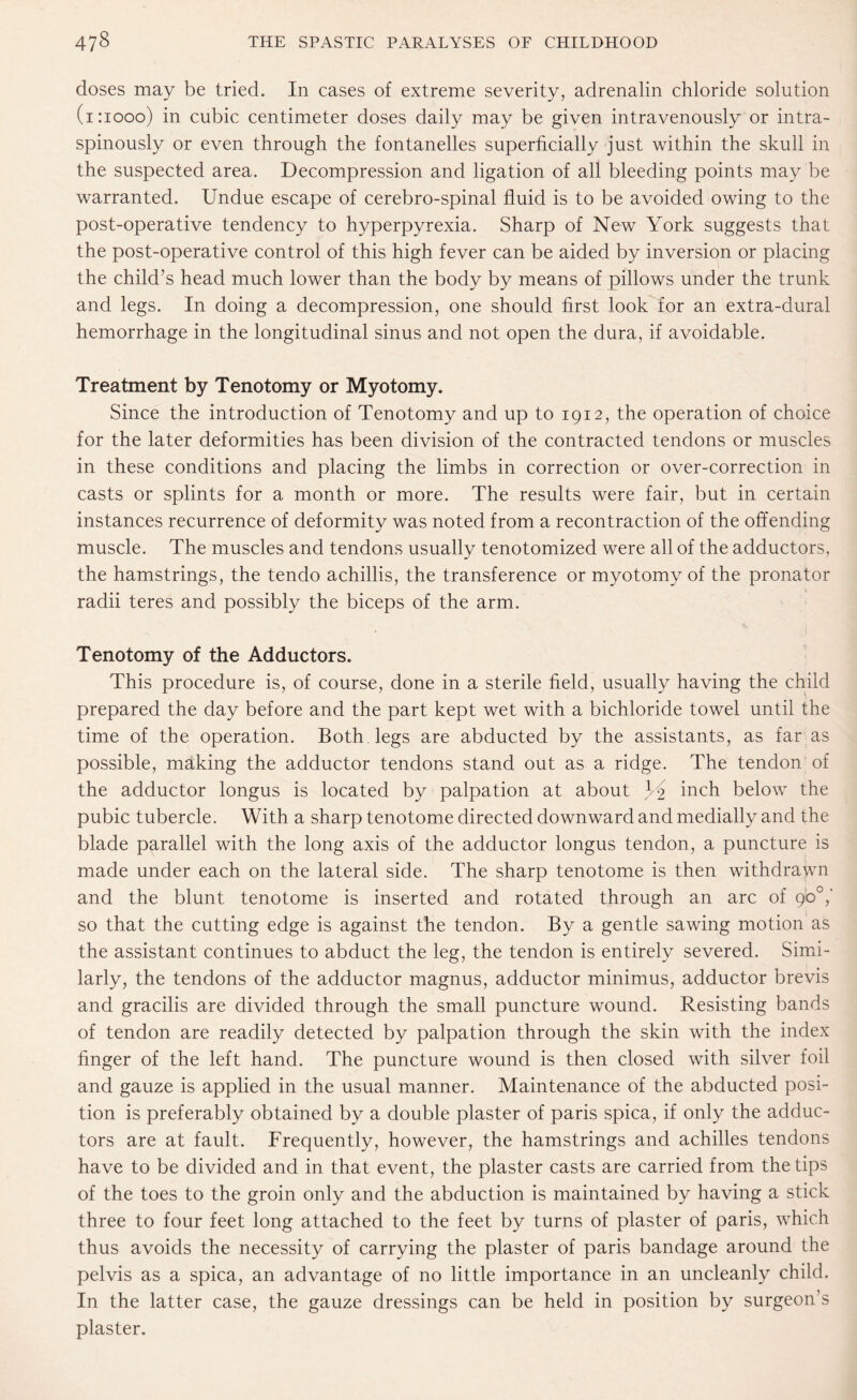 doses may be tried. In cases of extreme severity, adrenalin chloride solution (1:1000) in cubic centimeter doses daily may be given intravenously or intra- spinously or even through the fontanelles superficially just within the skull in the suspected area. Decompression and ligation of all bleeding points may be warranted. Undue escape of cerebro-spinal fluid is to be avoided owing to the post-operative tendency to hyperpyrexia. Sharp of New York suggests that the post-operative control of this high fever can be aided by inversion or placing the child’s head much lower than the body by means of pillows under the trunk and legs. In doing a decompression, one should first look for an extra-dural hemorrhage in the longitudinal sinus and not open the dura, if avoidable. Treatment by Tenotomy or Myotomy. Since the introduction of Tenotomy and up to 1912, the operation of choice for the later deformities has been division of the contracted tendons or muscles in these conditions and placing the limbs in correction or over-correction in casts or splints for a month or more. The results were fair, but in certain instances recurrence of deformity was noted from a recontraction of the offending muscle. The muscles and tendons usually tenotomized were all of the adductors, the hamstrings, the tendo achillis, the transference or myotomy of the pronator radii teres and possibly the biceps of the arm. Tenotomy of the Adductors. This procedure is, of course, done in a sterile field, usually having the child prepared the day before and the part kept wet with a bichloride towel until the time of the operation. Both legs are abducted by the assistants, as far as possible, making the adductor tendons stand out as a ridge. The tendon of the adductor longus is located by palpation at about U2 inch below the pubic tubercle. With a sharp tenotome directed downward and medially and the blade parallel with the long axis of the adductor longus tendon, a puncture is made under each on the lateral side. The sharp tenotome is then withdrawn and the blunt tenotome is inserted and rotated through an arc of go°,' so that the cutting edge is against the tendon. By a gentle sawing motion as the assistant continues to abduct the leg, the tendon is entirely severed. Simi¬ larly, the tendons of the adductor magnus, adductor minimus, adductor brevis and gracilis are divided through the small puncture wound. Resisting bands of tendon are readily detected by palpation through the skin with the index finger of the left hand. The puncture wound is then closed with silver foil and gauze is applied in the usual manner. Maintenance of the abducted posi¬ tion is preferably obtained by a double plaster of paris spica, if only the adduc¬ tors are at fault. Frequently, however, the hamstrings and achilles tendons have to be divided and in that event, the plaster casts are carried from the tips of the toes to the groin only and the abduction is maintained by having a stick three to four feet long attached to the feet by turns of plaster of paris, which thus avoids the necessity of carrying the plaster of paris bandage around the pelvis as a spica, an advantage of no little importance in an uncleanly child. In the latter case, the gauze dressings can be held in position by surgeon s plaster.