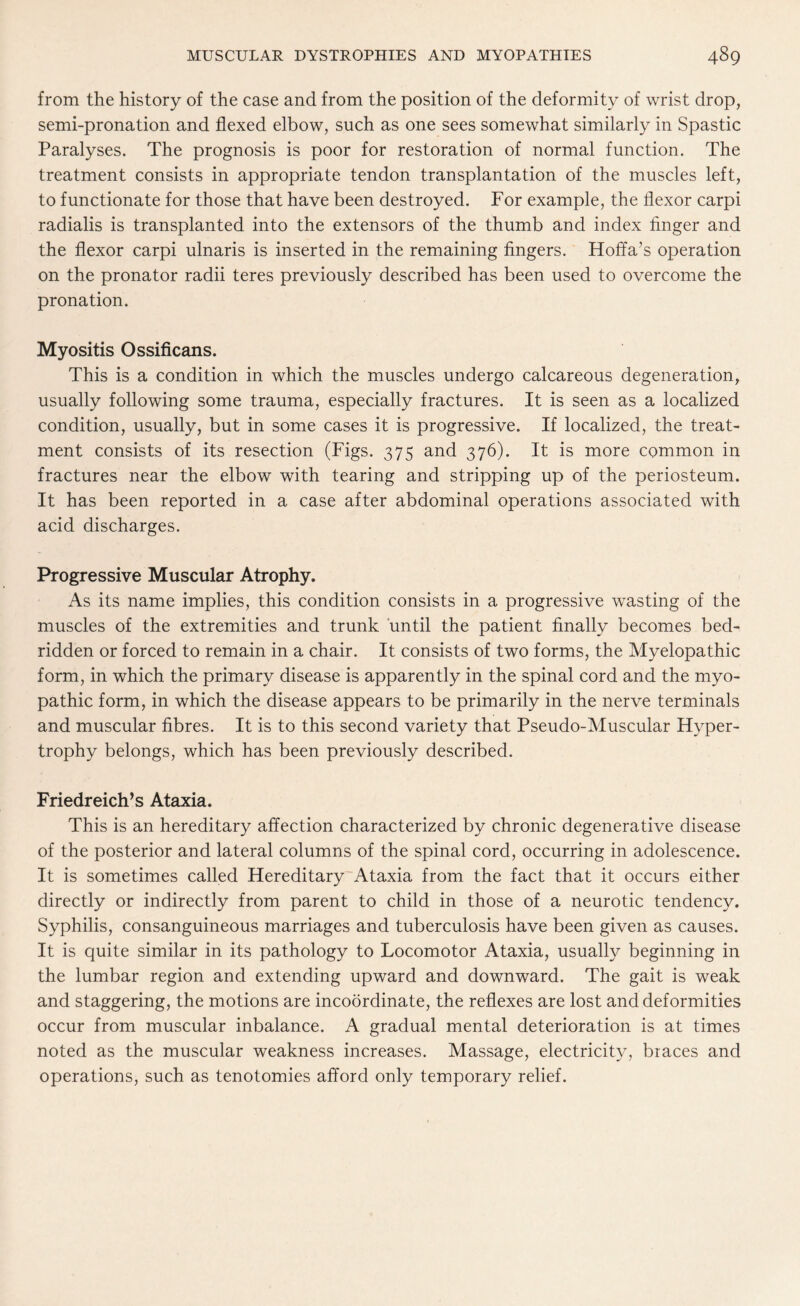 from the history of the case and from the position of the deformity of wrist drop, semi-pronation and flexed elbow, such as one sees somewhat similarly in Spastic Paralyses. The prognosis is poor for restoration of normal function. The treatment consists in appropriate tendon transplantation of the muscles left, to functionate for those that have been destroyed. For example, the flexor carpi radialis is transplanted into the extensors of the thumb and index finger and the flexor carpi ulnaris is inserted in the remaining fingers. Hoffa’s operation on the pronator radii teres previously described has been used to overcome the pronation. Myositis Ossificans. This is a condition in which the muscles undergo calcareous degeneration, usually following some trauma, especially fractures. It is seen as a localized condition, usually, but in some cases it is progressive. If localized, the treat¬ ment consists of its resection (Figs. 375 and 376). It is more common in fractures near the elbow with tearing and stripping up of the periosteum. It has been reported in a case after abdominal operations associated with acid discharges. Progressive Muscular Atrophy. As its name implies, this condition consists in a progressive wasting of the muscles of the extremities and trunk until the patient finally becomes bed¬ ridden or forced to remain in a chair. It consists of two forms, the Myelopathic form, in which the primary disease is apparently in the spinal cord and the myo¬ pathic form, in which the disease appears to be primarily in the nerve terminals and muscular fibres. It is to this second variety that Pseudo-Muscular Hyper¬ trophy belongs, which has been previously described. Friedreich’s Ataxia. This is an hereditary affection characterized by chronic degenerative disease of the posterior and lateral columns of the spinal cord, occurring in adolescence. It is sometimes called Hereditary Ataxia from the fact that it occurs either directly or indirectly from parent to child in those of a neurotic tendency. Syphilis, consanguineous marriages and tuberculosis have been given as causes. It is quite similar in its pathology to Locomotor Ataxia, usually beginning in the lumbar region and extending upward and downward. The gait is weak and staggering, the motions are incoordinate, the reflexes are lost and deformities occur from muscular inbalance. A gradual mental deterioration is at times noted as the muscular weakness increases. Massage, electricity, braces and operations, such as tenotomies afford only temporary relief.