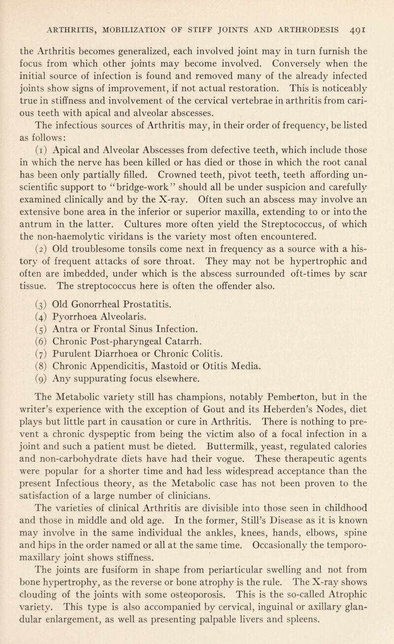 the Arthritis becomes generalized, each involved joint may in turn furnish the focus from which other joints may become involved. Conversely when the initial source of infection is found and removed many of the already infected joints show signs of improvement, if not actual restoration. This is noticeably true in stiffness and involvement of the cervical vertebrae in arthritis from cari¬ ous teeth with apical and alveolar abscesses. The infectious sources of Arthritis may, in their order of frequency, be listed as follows: (1) Apical and Alveolar Abscesses from defective teeth, which include those in which the nerve has been killed or has died or those in which the root canal has been only partially filled. Crowned teeth, pivot teeth, teeth affording un¬ scientific support to “ bridge-work ” should all be under suspicion and carefully examined clinically and by the X-ray. Often such an abscess may involve an extensive bone area in the inferior or superior maxilla, extending to or into the antrum in the latter. Cultures more often yield the Streptococcus, of which the non-haemolytic viridans is the variety most often encountered. (2) Old troublesome tonsils come next in frequency as a source with a his¬ tory of frequent attacks of sore throat. They may not be hypertrophic and often are imbedded, under which is the abscess surrounded oft-times by scar tissue. The streptococcus here is often the offender also. (3) Old Gonorrheal Prostatitis. (4) Pyorrhoea Alveolaris. (5) Antra or Frontal Sinus Infection. (6) Chronic Post-pharyngeal Catarrh. (7) Purulent Diarrhoea or Chronic Colitis. (8) Chronic Appendicitis, Mastoid or Otitis Media. (9) Any suppurating focus elsewhere. The Metabolic variety still has champions, notably Pemberton, but in the writer’s experience with the exception of Gout and its Heberden’s Nodes, diet plays but little part in causation or cure in Arthritis. There is nothing to pre¬ vent a chronic dyspeptic from being the victim also of a focal infection in a joint and such a patient must be dieted. Buttermilk, yeast, regulated calories and non-carbohydrate diets have had their vogue. These therapeutic agents were popular for a shorter time and had less widespread acceptance than the present Infectious theory, as the Metabolic case has not been proven to the satisfaction of a large number of clinicians. The varieties of clinical Arthritis are divisible into those seen in childhood and those in middle and old age. In the former, Still’s Disease as it is known may involve in the same individual the ankles, knees, hands, elbows, spine and hips in the order named or all at the same time. Occasionally the temporo- maxillary joint shows stiffness. The joints are fusiform in shape from periarticular swelling and not from bone hypertrophy, as the reverse or bone atrophy is the rule. The X-ray shows clouding of the joints with some osteoporosis. This is the so-called Atrophic variety. This type is also accompanied by cervical, inguinal or axillary glan¬ dular enlargement, as well as presenting palpable livers and spleens.