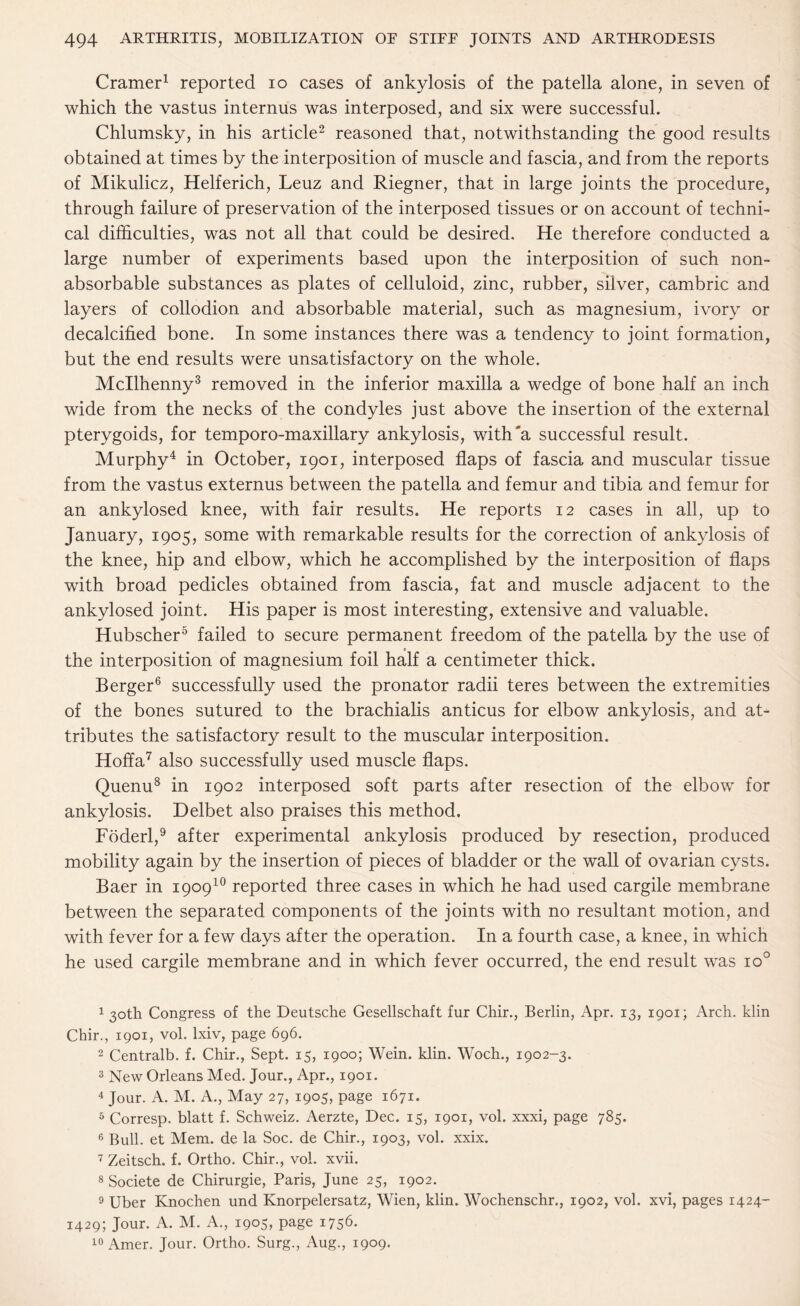 Cramer1 reported io cases of ankylosis of the patella alone, in seven of which the vastus internus was interposed, and six were successful. Chlumsky, in his article2 reasoned that, notwithstanding the good results obtained at times by the interposition of muscle and fascia, and from the reports of Mikulicz, Helferich, Leuz and Riegner, that in large joints the procedure, through failure of preservation of the interposed tissues or on account of techni¬ cal difficulties, was not all that could be desired. He therefore conducted a large number of experiments based upon the interposition of such non¬ absorbable substances as plates of celluloid, zinc, rubber, silver, cambric and layers of collodion and absorbable material, such as magnesium, ivory or decalcified bone. In some instances there was a tendency to joint formation, but the end results were unsatisfactory on the whole. Mcllhenny3 removed in the inferior maxilla a wedge of bone half an inch wide from the necks of the condyles just above the insertion of the external pterygoids, for temporo-maxillary ankylosis, with'a successful result. Murphy4 in October, 1901, interposed flaps of fascia and muscular tissue from the vastus externus between the patella and femur and tibia and femur for an ankylosed knee, with fair results. He reports 12 cases in all, up to January, 1905, some with remarkable results for the correction of ankylosis of the knee, hip and elbow, which he accomplished by the interposition of flaps with broad pedicles obtained from fascia, fat and muscle adjacent to the ankylosed joint. His paper is most interesting, extensive and valuable. Hubscher5 failed to secure permanent freedom of the patella by the use of the interposition of magnesium foil half a centimeter thick. Berger6 successfully used the pronator radii teres between the extremities of the bones sutured to the brachialis anticus for elbow ankylosis, and at¬ tributes the satisfactory result to the muscular interposition. Hoffa7 also successfully used muscle flaps. Quenu8 in 1902 interposed soft parts after resection of the elbow for ankylosis. Delbet also praises this method. Foderl,9 after experimental ankylosis produced by resection, produced mobility again by the insertion of pieces of bladder or the wall of ovarian cysts. Baer in 190910 reported three cases in which he had used cargile membrane between the separated components of the joints with no resultant motion, and with fever for a few days after the operation. In a fourth case, a knee, in which he used cargile membrane and in which fever occurred, the end result was io° 1 30th Congress of the Deutsche Gesellschaft fur Chir., Berlin, Apr. 13, 1901; Arch, klin Chir., 1901, vol. lxiv, page 696. 2 Centralb. f. Chir., Sept. 15, 1900; Wein. klin. Woch., 1902-3. 3 New Orleans Med. Jour., Apr., 1901. 4 Jour. A. M. A., May 27, 1905, page 1671. 5 Corresp. blatt f. Schweiz. Aerzte, Dec. 15, 1901, vol. xxxi, page 785. 6 Bull, et Mem. de la Soc. de Chir., 1903, vol. xxix. 7 Zeitsch. f. Ortho. Chir., vol. xvii. 8 Societe de Chirurgie, Paris, June 25, 1902. 9 Uber Knochen und Knorpelersatz, Wien, klin. Wochenschr., 1902, vol. xvi, pages 1424- 1429; Jour. A. M. A., 1905, page 1756. 10 Amer. Jour. Ortho. Surg., Aug., 1909.