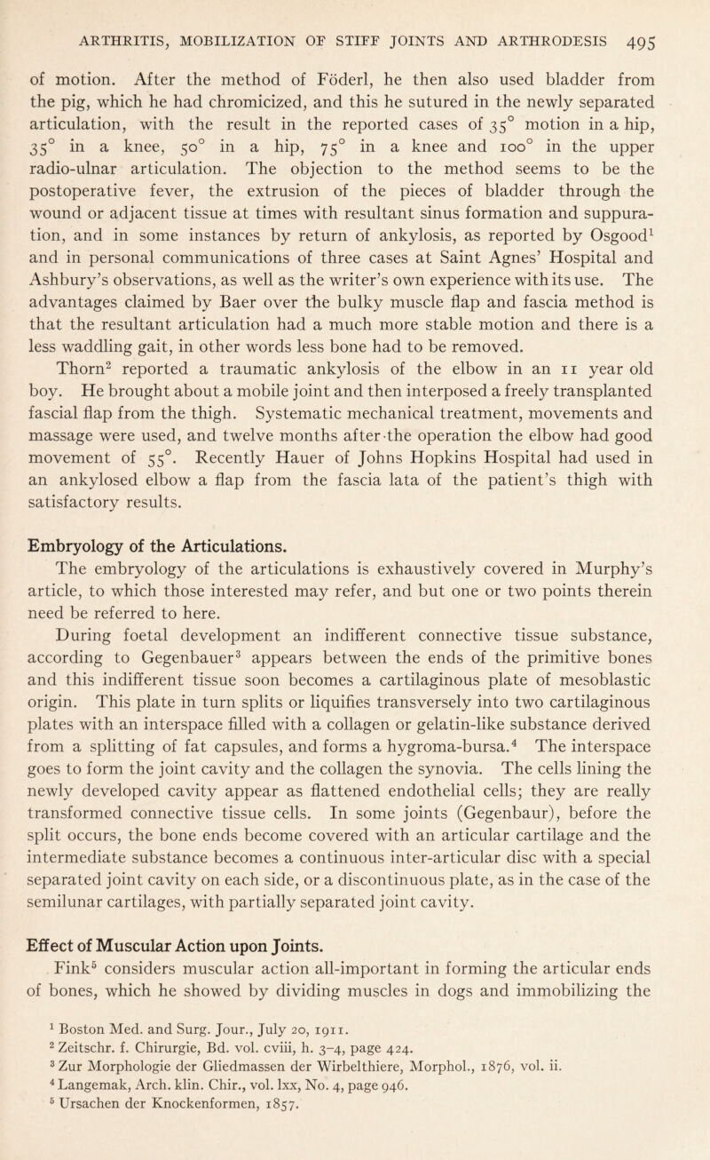of motion. After the method of Foderl, he then also used bladder from the pig, which he had chromicized, and this he sutured in the newly separated articulation, with the result in the reported cases of 350 motion in a hip, 350 in a knee, 50° in a hip, 750 in a knee and ioo° in the upper radio-ulnar articulation. The objection to the method seems to be the postoperative fever, the extrusion of the pieces of bladder through the wound or adjacent tissue at times with resultant sinus formation and suppura¬ tion, and in some instances by return of ankylosis, as reported by Osgood1 and in personal communications of three cases at Saint Agnes’ Hospital and Ashbury’s observations, as well as the writer’s own experience with its use. The advantages claimed by Baer over the bulky muscle flap and fascia method is that the resultant articulation had a much more stable motion and there is a less waddling gait, in other words less bone had to be removed. Thorn2 reported a traumatic ankylosis of the elbow in an 11 year old boy. He brought about a mobile joint and then interposed a freely transplanted fascial flap from the thigh. Systematic mechanical treatment, movements and massage were used, and twelve months after-the operation the elbow had good movement of 550. Recently Hauer of Johns Hopkins Hospital had used in an ankylosed elbow a flap from the fascia lata of the patient’s thigh with satisfactory results. Embryology of the Articulations. The embryology of the articulations is exhaustively covered in Murphy’s article, to which those interested may refer, and but one or two points therein need be referred to here. During foetal development an indifferent connective tissue substance, according to Gegenbauer3 appears between the ends of the primitive bones and this indifferent tissue soon becomes a cartilaginous plate of mesoblastic origin. This plate in turn splits or liquifies transversely into two cartilaginous plates with an interspace filled with a collagen or gelatin-like substance derived from a splitting of fat capsules, and forms a hygroma-bursa.4 The interspace goes to form the joint cavity and the collagen the synovia. The cells lining the newly developed cavity appear as flattened endothelial cells; they are really transformed connective tissue cells. In some joints (Gegenbaur), before the split occurs, the bone ends become covered with an articular cartilage and the intermediate substance becomes a continuous inter-articular disc with a special separated joint cavity on each side, or a discontinuous plate, as in the case of the semilunar cartilages, with partially separated joint cavity. Effect of Muscular Action upon Joints. Fink5 considers muscular action all-important in forming the articular ends of bones, which he showed by dividing muscles in dogs and immobilizing the 1 Boston Med. and Surg. Jour., July 20, 1911. 2 Zeitschr. f. Chirurgie, Bd. vol. cviii, h. 3-4, page 424. 3 Zur Morphologie der Gliedmassen der Wirbelthiere, Morphol., 1876, vol. ii. 4 Langemak, Arch. klin. Chir., vol. lxx, No. 4, page 946. 5 Ursachen der Knockenformen, 1857.