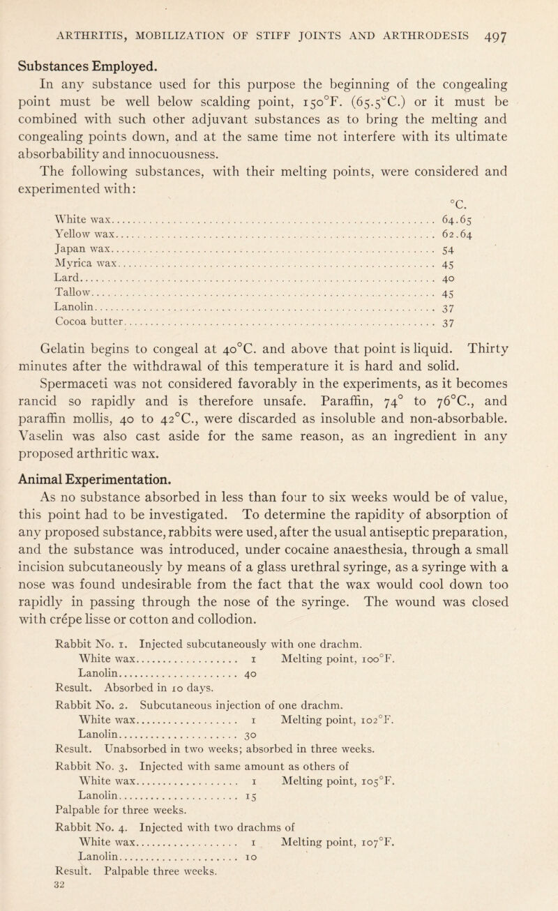 Substances Employed. In any substance used for this purpose the beginning of the congealing point must be well below scalding point, i5o°F. (65.5°C.) or it must be combined with such other adjuvant substances as to bring the melting and congealing points down, and at the same time not interfere with its ultimate absorbability and innocuousness. The following substances, with their melting points, were considered and experimented with: °C. White wax. 64.65 Yellow wax.. 62.64 Japan wax. 54 Myrica wax. 45 Lard. 40 Tallow. 45 Lanolin. 37 Cocoa butter. 37 Gelatin begins to congeal at 4o°C. and above that point is liquid. Thirty minutes after the withdrawal of this temperature it is hard and solid. Spermaceti was not considered favorably in the experiments, as it becomes rancid so rapidly and is therefore unsafe. Paraffin, 740 to 76°C., and paraffin mollis, 40 to 42°C., were discarded as insoluble and non-absorbable. Vaselin was also cast aside for the same reason, as an ingredient in any proposed arthritic wax. Animal Experimentation. As no substance absorbed in less than four to six weeks would be of value, this point had to be investigated. To determine the rapidity of absorption of any proposed substance, rabbits were used, after the usual antiseptic preparation, and the substance was introduced, under cocaine anaesthesia, through a small incision subcutaneously by means of a glass urethral syringe, as a syringe with a nose was found undesirable from the fact that the wax would cool down too rapidly in passing through the nose of the syringe. The wound was closed with crepe lisse or cotton and collodion. Rabbit No. 1. Injected subcutaneously with one drachm. White wax. 1 Melting point, ioo°F. Lanolin. 40 Result. Absorbed in 10 days. Rabbit No. 2. Subcutaneous injection of one drachm. White wax. 1 Melting point, io2°F. Lanolin. 30 Result. Unabsorbed in two weeks; absorbed in three weeks. Rabbit No. 3. Injected with same amount as others of White wax. 1 Melting point, io5°F. Lanolin. 15 Palpable for three weeks. Rabbit No. 4. Injected with two drachms of White wax. 1 Melting point, io7°F. Lanolin. 10 Result. Palpable three weeks. 32