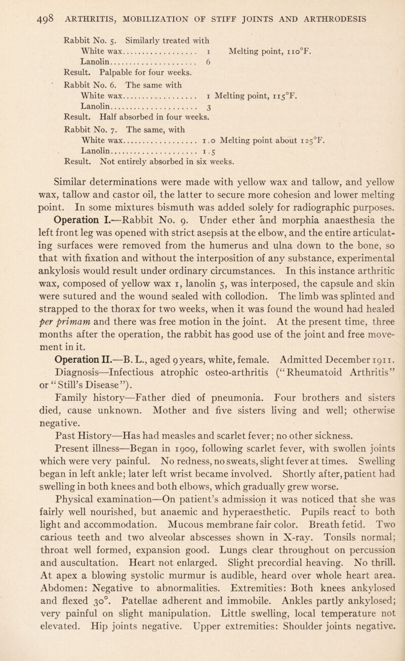 Rabbit No. 5. Similarly treated with White wax. 1 Melting point, iio°F. Lanolin. 6 Result. Palpable for four weeks. Rabbit No. 6. The same with White wax. 1 Melting point, ii5°F. Lanolin. 3 Result. Half absorbed in four weeks. Rabbit No. 7. The same, with White wax... 1.0 Melting point about i25°F. Lanolin. 1.5 Result. Not entirely absorbed in six weeks. Similar determinations were made with yellow wax and tallow, and yellow wax, tallow and castor oil, the latter to secure more cohesion and lower melting point. In some mixtures bismuth was added solely for radiographic purposes. Operation I.—Rabbit No. 9. Under ether and morphia anaesthesia the left front leg was opened with strict asepsis at the elbow, and the entire articulat¬ ing surfaces were removed from the humerus and ulna down to the bone, so that with fixation and without the interposition of any substance, experimental ankylosis would result under ordinary circumstances. In this instance arthritic wax, composed of yellow wax 1, lanolin 5, was interposed, the capsule and skin were sutured and the wound sealed with collodion. The limb was splinted and strapped to the thorax for two weeks, when it was found the wound had healed per primam and there was free motion in the joint. At the present time, three months after the operation, the rabbit has good use of the joint and free move¬ ment in it. Operation II.—B. L., aged 9 years, white, female. Admitted December 1911. Diagnosis—Infectious atrophic osteo-arthritis (“Rheumatoid Arthritis” or “ Still’s Disease ”). Family history—Father died of pneumonia. Four brothers and sisters died, cause unknown. Mother and five sisters living and well; otherwise negative. Past History—Has had measles and scarlet fever; no other sickness. Present illness—Began in 1909, following scarlet fever, with swollen joints which were very painful. No redness, no sweats, slight fever at times. Swelling began in left ankle; later left wrist became involved. Shortly after, patient had swelling in both knees and both elbows, which gradually grew worse. Physical examination—On patient’s admission it was noticed that she was fairly well nourished, but anaemic and hvperaesthetic. Pupils react to both light and accommodation. Mucous membrane fair color. Breath fetid. Two carious teeth and two alveolar abscesses shown in X-ray. Tonsils normal; throat well formed, expansion good. Lungs clear throughout on percussion and auscultation. Heart not enlarged. Slight precordial heaving. No thrill. At apex a blowing systolic murmur is audible, heard over whole heart area. Abdomen: Negative to abnormalities. Extremities: Both knees ankvlosed and flexed 30°. Patellae adherent and immobile. Ankles partly ankylosed; very painful on slight manipulation. Little swelling, local temperature not elevated. Hip joints negative. Upper extremities: Shoulder joints negative.