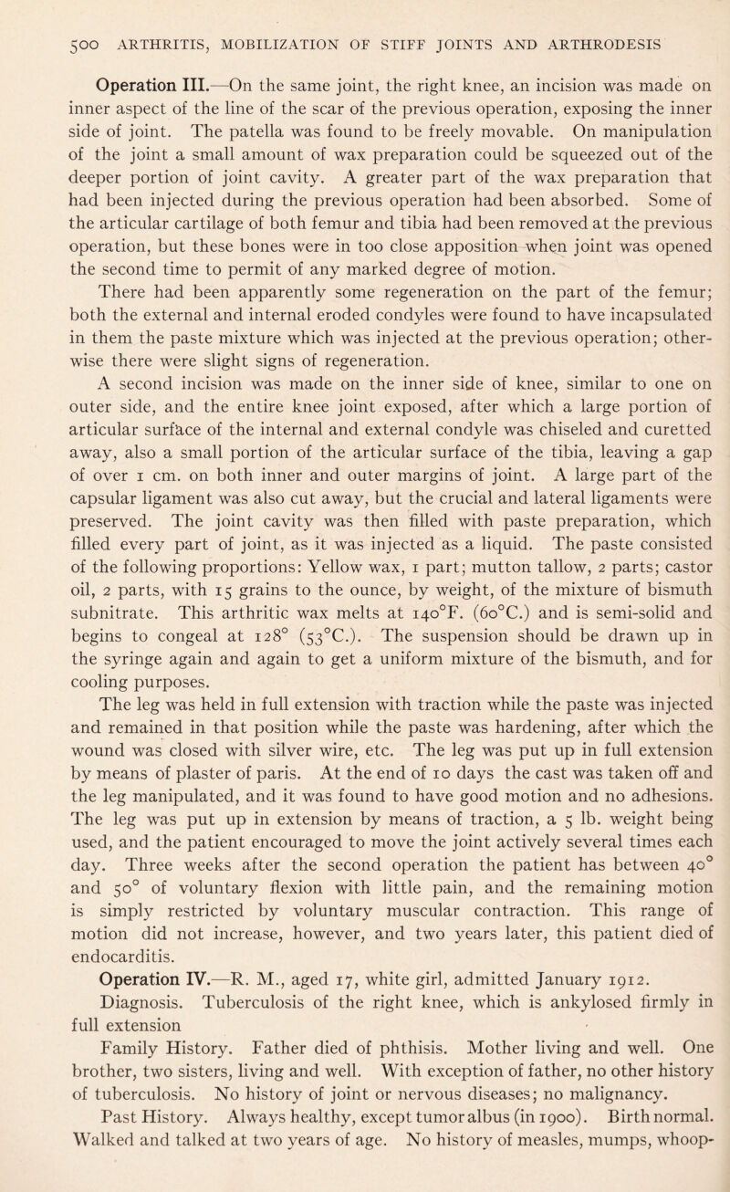 Operation III.—On the same joint, the right knee, an incision was made on inner aspect of the line of the scar of the previous operation, exposing the inner side of joint. The patella was found to be freely movable. On manipulation of the joint a small amount of wax preparation could be squeezed out of the deeper portion of joint cavity. A greater part of the wax preparation that had been injected during the previous operation had been absorbed. Some of the articular cartilage of both femur and tibia had been removed at the previous operation, but these bones were in too close apposition when joint was opened the second time to permit of any marked degree of motion. There had been apparently some regeneration on the part of the femur; both the external and internal eroded condyles were found to have incapsulated in them the paste mixture which was injected at the previous operation; other¬ wise there were slight signs of regeneration. A second incision was made on the inner side of knee, similar to one on outer side, and the entire knee joint exposed, after which a large portion of articular surface of the internal and external condyle was chiseled and curetted away, also a small portion of the articular surface of the tibia, leaving a gap of over i cm. on both inner and outer margins of joint. A large part of the capsular ligament was also cut away, but the crucial and lateral ligaments were preserved. The joint cavity was then filled with paste preparation, which filled every part of joint, as it was injected as a liquid. The paste consisted of the following proportions: Yellow wax, i part; mutton tallow, 2 parts; castor oil, 2 parts, with 15 grains to the ounce, by weight, of the mixture of bismuth subnitrate. This arthritic wax melts at i4o°F. (6o°C.) and is semi-solid and begins to congeal at 128° (53°C.). The suspension should be drawn up in the syringe again and again to get a uniform mixture of the bismuth, and for cooling purposes. The leg was held in full extension with traction while the paste was injected and remained in that position while the paste was hardening, after which the wound was closed with silver wire, etc. The leg was put up in full extension by means of plaster of paris. At the end of 10 days the cast was taken off and the leg manipulated, and it was found to have good motion and no adhesions. The leg was put up in extension by means of traction, a 5 lb. weight being used, and the patient encouraged to move the joint actively several times each day. Three weeks after the second operation the patient has between 4c0 and 50° of voluntary flexion with little pain, and the remaining motion is simply restricted by voluntary muscular contraction. This range of motion did not increase, however, and two years later, this patient died of endocarditis. Operation IV.—R. M., aged 17, white girl, admitted January 1912. Diagnosis. Tuberculosis of the right knee, which is ankylosed firmly in full extension Family History. Father died of phthisis. Mother living and well. One brother, two sisters, living and well. With exception of father, no other history of tuberculosis. No history of joint or nervous diseases; no malignancy. Past History. Always healthy, except tumor albus (in 1900). Birth normal. Walked and talked at two years of age. No history of measles, mumps, whoop-