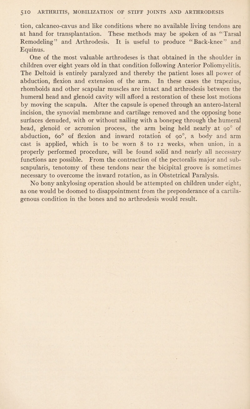 4 tion, calcaneo-cavus and like conditions where no available living tendons are at hand for transplantation. These methods may be spoken of as “ Tarsal Remodeling” and Arthrodesis. It is useful to produce “Back-knee” and Equinus. One of the most valuable arthrodeses is that obtained in the shoulder in children over eight years old in that condition following Anterior Poliomyelitis. The Deltoid is entirely paralyzed and thereby the patient loses all power of abduction, flexion and extension of the arm. In these cases the trapezius, rhomboids and other scapular muscles are intact and arthrodesis between the humeral head and glenoid cavity will afford a restoration of these lost motions by moving the scapula. After the capsule is opened through an anterP-lateral incision, the synovial membrane and cartilage removed and the opposing bone surfaces denuded, with or without nailing with a bonepeg through the humeral head, glenoid or acromion process, the arm being held nearly at goc of abduction, 6o° of flexion and inward rotation of 90°, a body and arm cast is applied, which is to be worn 8 to 12 weeks, when union, in a properly performed procedure, will be found solid and nearly all necessary functions are possible. From the contraction of the pectoralis major and sub- scapularis, tenotomy of these tendons near the bicipital groove is sometimes necessary to overcome the inward rotation, as in Obstetrical Paralysis. No bony ankylosing operation should be attempted on children under eight, as one would be doomed to disappointment from the preponderance of a cartila- genous condition in the bones and no arthrodesis would result.