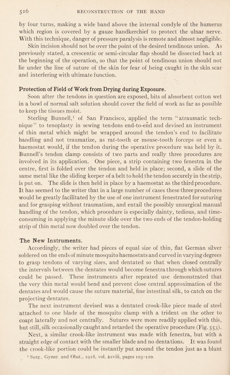 by four turns, making a wide band above the internal condyle of the humerus which region is covered by a gauze handkerchief to protect the ulnar nerve. With this technique, danger of pressure paralysis is remote and almost negligible. Skin incision should not be over the point of the desired tendinous union. As previously stated, a crescentic or semi-circular flap should be dissected back at the beginning of the operation, so that the point of tendinous union should not lie under the line of suture of the skin for fear of being caught in the skin scar and interfering with ultimate function. Protection of Field of Work from Drying during Exposure. Soon after the tendons in question are exposed, bits of absorbent cotton wet in a bowl of normal salt solution should cover the field of work as far as possible to keep the tissues moist. Sterling Bunnell,1 of San Francisco, applied the term “atraumatic tech¬ nique” to tenoplasty in sewing tendons end-to-end and devised an instrument of thin metal which might be wrapped around the tendon’s end to facilitate handling and not traumatize, as rat-tooth or mouse-tooth forceps or even a haemostat would, if the tendon during the operative procedure was held by it. Bunnell’s tendon clamp consists of two parts and really three procedures are involved in its application. One piece, a strip containing two fenestra in the centre, first is folded over the tendon and held in place; second, a slide of the same metal like the sliding keeper of a belt to hold the tendon securely in the strip, is put on. The slide is then held in place by a haemostat as the third procedure. It has seemed to the writer that in a large number of cases these three procedures would be greatly facilitated by the use of one instrument fenestrated for suturing and for grasping without traumatism, and entail the possibly unsurgical manual handling of the tendon, which procedure is especially dainty, tedious, and time- consuming in applying the minute slide over the two ends of the tendon-holding strip of thin metal now doubled over the tendon. The New Instruments. Accordingly, the writer had pieces of equal size of thin, flat German silver soldered on the ends of minute mosquito haemostats and curved in varying degrees to grasp tendons of varying sizes, and dentated so that when closed centrally the intervals between the dentates would become fenestra through which sutures could be passed. These instruments after repeated use demonstrated that the very thin metal would bend and prevent close central approximation of the dentates and would cause the suture material, fine intestinal silk, to catch on the projecting dentates. The next instrument devised was a dentated crook-like piece made of steel attached to one blade of the mosquito clamp with a trident on the other to coapt laterally and not centrally. Sutures were more readily applied with this, but still, silk occasionally caught and retarded the operative procedure (Fig. 553). Next, a similar crook-like instrument was made with fenestra, but with a straight edge of contact with the smaller blade and no dentations. It was found the crook-like portion could be instantly put around the tendon just as a blunt 1 Surg., Gynec. and Obst., 1918, vol. xxviii, pages 103-110.