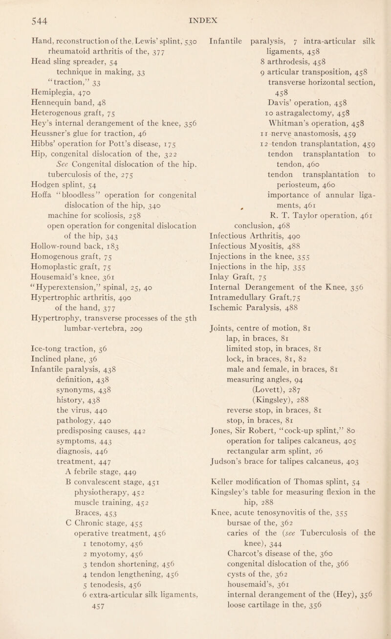 Hand, reconstruction of the, Lewis’ splint, 530 rheumatoid arthritis of the, 377 Head sling spreader, 54 technique in making, 33 “traction,” 33 Hemiplegia, 470 Hennequin band, 48 Heterogenous graft, 75 Hey’s internal derangement of the knee, 356 Heussner’s glue for traction, 46 Hibbs’ operation for Pott’s disease, 175 Hip, congenital dislocation of the, 322 See Congenital dislocation of the hip. tuberculosis of the, 275 Hodgen splint, 54 Hoffa “bloodless” operation for congenital dislocation of the hip, 340 machine for scoliosis, 258 open operation for congenital dislocation of the hip, 343 Hollow-round back, 183 Homogenous graft, 75 Homoplastic graft, 75 Housemaid’s knee, 361 “Hyperextension,” spinal, 25, 40 Hypertrophic arthritis, 490 of the hand, 377 Hypertrophy, transverse processes of the 5 th lumbar-vertebra, 209 Ice-tong traction, 56 Inclined plane, 36 Infantile paralysis, 438 definition, 438 synonyms, 438 history, 438 the virus, 440 pathology, 440 predisposing causes, 442 symptoms, 443 diagnosis, 446 treatment, 447 A febrile stage, 449 B convalescent stage, 451 physiotherapy, 452 muscle training, 452 Braces, 453 C Chronic stage, 455 operative treatment, 456 1 tenotomy, 456 2 myotomy, 456 3 tendon shortening, 456 4 tendon lengthening, 456 5 tenodesis, 456 6 extra-articular silk ligaments, 457 Infantile paralysis, 7 intra-articular silk ligaments, 458 8 arthrodesis, 458 9 articular transposition, 458 transverse horizontal section, 458 Davis’ operation, 458 10 astragalectomy, 458 Whitman’s operation, 458 11 nerve anastomosis, 459 12 tendon transplantation, 459 tendon transplantation to tendon, 460 tendon transplantation to periosteum, 460 importance of annular liga¬ ments, 461 R. T. Taylor operation, 461 conclusion, 468 Infectious Arthritis, 490 Infectious Myositis, 488 Injections in the knee, 355 Injections in the hip, 355 Inlay Graft, 75 Internal Derangement of the Knee, 356 Intramedullary Graft,75 Ischemic Paralysis, 488 Joints, centre of motion, 81 lap, in braces, 81 limited stop, in braces, 81 lock, in braces, 81, 82 male and female, in braces, 81 measuring angles, 94 (Lovett), 287 (Kingsley), 288 reverse stop, in braces, 81 stop, in braces, 81 Jones, Sir Robert, “cock-up splint,” 80 operation for talipes calcaneus, 405 rectangular arm splint, 26 Judson’s brace for talipes calcaneus, 403 Keller modification of Thomas splint, 54 Kingsley’s table for measuring flexion in the hip, 288 Knee, acute tenosynovitis of the, 355 bursae of the, 362 caries of the (see Tuberculosis of the knee), 344 Charcot’s disease of the, 360 congenital dislocation of the, 366 cysts of the, 362 housemaid’s, 361 internal derangement of the (Hey), 356 loose cartilage in the, 356