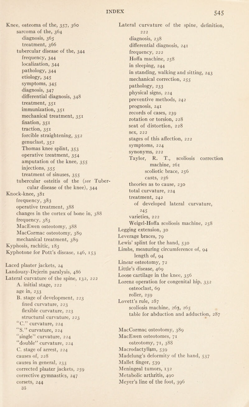 Knee, osteoma of the, 357, 360 sarcoma of the, 364 diagnosis, 365 treatment, 366 tubercular disease of the, 344 frequency, 344 localization, 344 pathology, 344 etiology, 345 symptoms, 345 diagnosis, 347 differential diagnosis, 348 treatment, 351 immunization, 351 mechanical treatment, 351 fixation, 351 traction, 351 forcible straightening, 352 genuclast, 352 Thomas knee splint, 353 operative treatment, 354 amputation of the knee, 355 injections, 355 treatment of sinuses, 355 tubercular osteitis of the (see Tuber¬ cular disease of the knee), 344 Knock-knee, 381 frequency, 383 operative treatment, 388 changes in the cortex of bone in, 388 frequency, 383 MacEwen osteotomy, 388 MacCormac osteotomy, 389 mechanical treatment, 389 Kyphosis, rachitic, 183 Kyphotone for Pott’s disease, 146, 153 Laced plaster jackets, 24 Landouzy-Dejerin paralysis, 486 Lateral curvature of the spine, 132, 222 A. initial stage, 222 age in, 233 B. stage of development, 223 fixed curvature, 223 flexible curvature, 223 structural curvature, 223 “C.” curvature, 224 “S.” curvature, 224 “single” curvature, 224 “double” curvature, 224 C. stage of arrest, 224 causes of, 228 causes in general, 233 corrected plaster jackets, 259 corrective gymnastics, 247 corsets, 244 35 545 Lateral curvature of the spine, definition, 222 diagnosis, 238 differential diagnosis, 241 frequency, 222 Hoffa machine, 258 in sleeping, 244 in standing, walking and sitting, 243 mechanical correction, 255 pathology, 233 physical signs, 224 preventive methods, 242 prognosis, 241 records of cases, 239 rotation or torsion, 228 seat of distortion, 228 sex, 222 stages of this affection, 222 symptoms, 224 synonyms, 222 Taylor, R. T., scoliosis correction machine, 261 scoliotic brace, 256 casts, 256 theories as to cause, 230 total curvature, 224 treatment, 242 of developed lateral curvature, 245 varieties, 222 Weigel-Hoffa scoliosis machine, 258 Legging extension, 30 Leverage braces, 79 Lewis’ splint for the hand, 530 Limbs, measuring circumference of, 94 length of, 94 Linear osteotomy, 72 Little’s disease, 469 Loose cartilage in the knee, 356 Lorenz operation for congenital hip, 332 osteoclast, 69 roller, 259 Lovett’s rule, 287 scoliosis machine, 263, 265 table for abduction and adduction, 287 MacCormac osteotomy, 389 MacEwen osteotomes, 71 osteotomy, 71, 388 Macrodactylism, 539 Madelung’s deformity of the hand, 537 Mallet finger, 539 Meningeal tumors, 132 Metabolic arthritis, 490 Meyer’s line of the foot, 396