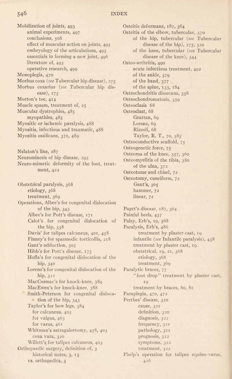 Mobilization of joints, 493 animal experiments, 497 conclusions, 508 effect of muscular action on joints, 495 embryology of the articulations, 495 essentials in forming a new joint, 496 literature of, 493 operative research, 499 Monoplegia, 470 Morbus coxa (see Tubercular hip disease), 275 Morbus coxarius (see Tubercular hip dis¬ ease), 275 Morton’s toe, 414 Muscle spasm, treatment of, 25 Muscular dystrophies, 485 myopathies, 485 Myositic or ischemic paralysis, 488 Myositis, infectious and traumatic, 488 Myositis ossificans, 371, 489 Nelaton’s line, 287 Neurominesis of hip disease, 295 Neuro-mimetic deformity of the foot, treat¬ ment, 422 Obstetrical paralysis, 368 etiology, 368 treatment, 369 Operations, Albee’s for congenital dislocation of the hip, 343 Albee’s for Pott’s disease, 171 Calot’s for congenital dislocation of the hip, 338 Davis’ for talipes calcaneus, 401, 458 Finney’s for spasmodic torticollis, 218 Gant’s adduction, 305 Hibb’s for Pott’s disease, 175 Hoffa’s for congenital dislocation of the hip, 340 Lorenz’s for congenital dislocation of the hip, 322 MacCormac’s for knock-knee, 389 MacEwen’s for knock-knee, 388 Smith-Peterson for congenital disloca- «- tion of the hip, 343 Taylor’s for bow legs, 384 for calcaneus, 405 for valgus, 463 for varus, 461 Whitman’s astragalectomy, 458, 403 coxa vara, 320 Willett’s for talipes calcaneus, 403 Orthopaedic surgery, definition of, 3 historical notes, 3, 13 vs. orthopedics, 3 Osteitis deformans, 187, 364 Osteitis of the elbow, tubercular, 370 of the hip, tubercular (see Tubercular disease of the hip), 275, 320 of the knee, tubercular (see Tubercular disease of the knee), 344 Osteo-arthritis, 490 acute infectious treatment, 492 of the ankle, 379 of the hand, 377 of the spine, 133, 184 Osteochondritis dissecans, 358 Osteochondromatosis, 359 Osteoclasis 68 Osteoclast, 68 Grattan, 69 Lorenz, 69 Rizzoli, 68 Taylor, R. T., 70, 385 Osteoconductive scaffold, 75 Osteogenetic force, 75 Osteoma of the knee, 357, 360 Osteomyelitis of the tibia, 380 of the ulna, 372 Osteotome and chisel, 72 Osteotomy, cuneiform, 72 Gant’s, 305 hammer, 72 linear, 72 Paget’s disease, 187, 364 Painful heels, 437 Palsy, Erb’s, 19, 368 Paralysis, Erb’s, 486 treatment by plaster cast, 19 infantile (see Infantile paralysis), 438 treatment by plaster cast, 19 obstetrical, 19, 21, 368 etiology, 368 treatment, 369 Paralytic braces, 77 “foot drop” treatment by plaster cast, 19 treatment by braces, 80, 81 Paraplegia, 470, 472 Perthes’ disease, 320 cause, 321 definition, 320 diagnosis, 322 frequency, 321 pathology, 321 prognosis, 322 symptoms, 322 treatment, 322 Phelp’s operation for talipes equino-varus, 426