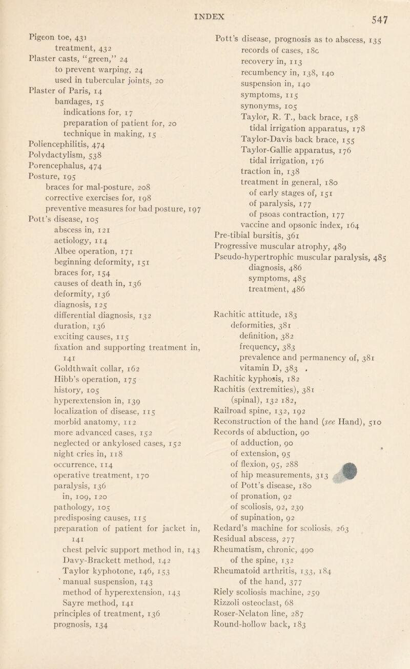 Pigeon toe, 43] treatment, 432 Plaster casts, “green,” 24 to prevent warping, 24 used in tubercular joints, 20 Plaster of Paris, 14 bandages, 15 indications for, 17 preparation of patient for, 20 technique in making, 15 Poliencephilitis, 474 Polydactylism, 538 Porencephalus, 474 Posture, 195 braces for mal-posture, 208 corrective exercises for, 198 preventive measures for bad posture, 197 Pott’s disease, 105 abscess in, 121 aetiology, 114 Albee operation, 171 beginning deformity, 151 braces for, 154 causes of death in, 136 deformity, 136 diagnosis, 125 differential diagnosis, 132 duration, 136 exciting causes, 115 fixation and supporting treatment in, 141 Goldthwait collar, 162 Hibb’s operation, 175 history, 105 hyperextension in, 139 localization of disease, 115 morbid anatomy, 112 more advanced cases, 152 neglected or ankylosed cases, 152 night cries in, 118 occurrence, 114 operative treatment, 170 paralysis, 136 in, 109, 120 pathology, 105 predisposing causes, 115 preparation of patient for jacket in, 141 chest pelvic support method in, 143 Davy-Brackett method, 142 Taylor kyphotone, 146, 153 ’ manual suspension, 143 method of hyperextension, 143 Sayre method, 141 principles of treatment, 136 prognosis, 134 Pott’s disease, prognosis as to abscess, 135 records of cases, 18c recovery in, 113 recumbency in, 138, 140 suspension in, 140 symptoms, 115 synonyms, 105 Taylor, R. T., back brace, 158 tidal irrigation apparatus, 178 Taylor-Davis back brace, 155 Taylor-Gallie apparatus, 176 tidal irrigation, 176 traction in, 138 treatment in general, 180 of early stages of, 151 of paralysis, 177 of psoas contraction, 177 vaccine and opsonic index, 164 Pre-tibial bursitis, 361 Progressive muscular atrophy, 489 Pseudo-hypertrophic muscular paralysis, 485 diagnosis, 486 symptoms, 485 treatment, 486 Rachitic attitude, 183 deformities, 381 definition, 382 frequency, 383 prevalence and permanency of, 381 vitamin D, 383 , Rachitic kyphosis, 182 Rachitis (extremities), 381 (spinal), 132 182, Railroad spine, 132, 192 Reconstruction of the hand (see Hand), 510 Records of abduction, 90 of adduction, 90 of extension, 95 of flexion, 95, 288 of hip measurements, 313 of Pott’s disease, 180 of pronation, 92 of scoliosis, 92, 239 of supination, 92 Redard’s machine for scoliosis, 263 Residual abscess, 277 Rheumatism, chronic, 490 of the spine, 132 Rheumatoid arthritis, 133, 184 of the hand, 377 Riely scoliosis machine, 259 Rizzoli osteoclast, 68 Roser-Nelaton line, 287 Round-hollow back, 183