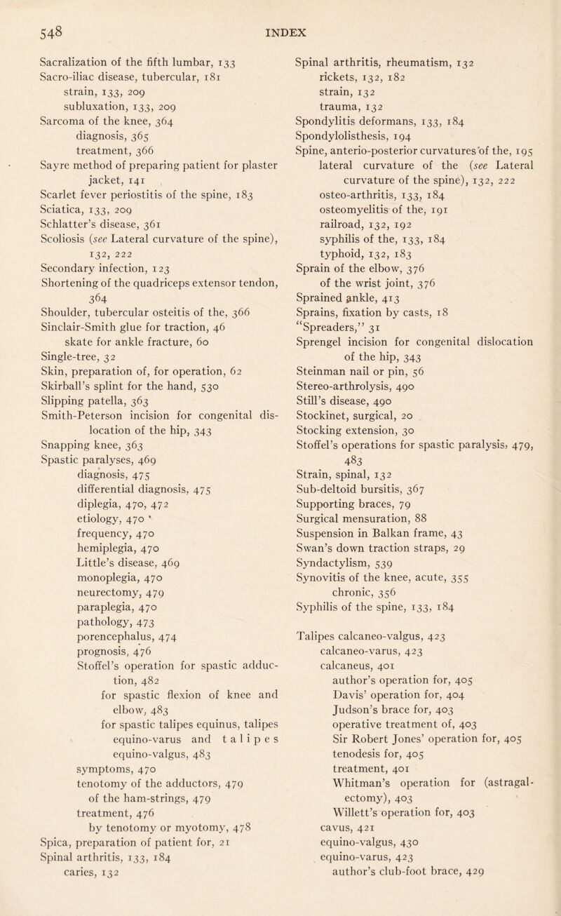 Sacralization of the fifth lumbar, 133 Sacro-iliac disease, tubercular, 181 strain, 133, 209 subluxation, 133, 209 Sarcoma of the knee, 364 diagnosis, 365 treatment, 366 Sayre method of preparing patient for plaster jacket, 141 Scarlet fever periostitis of the spine, 183 Sciatica, 133, 209 Schlatter’s disease, 361 Scoliosis (see Lateral curvature of the spine), 132, 222 Secondary infection, 123 Shortening of the quadriceps extensor tendon, 364 Shoulder, tubercular osteitis of the, 366 Sinclair-Smith glue for traction, 46 skate for ankle fracture, 60 Single-tree, 32 Skin, preparation of, for operation, 62 Skirball’s splint for the hand, 530 Slipping patella, 363 Smith-Peterson incision for congenital dis¬ location of the hip, 343 Snapping knee, 363 Spastic paralyses, 469 diagnosis, 475 differential diagnosis, 475 diplegia, 470, 472 etiology, 470 * frequency, 470 hemiplegia, 470 Little’s disease, 469 monoplegia, 470 neurectomy, 479 paraplegia, 470 pathology, 473 porencephalus, 474 prognosis, 476 Stoffel’s operation for spastic adduc¬ tion, 482 for spastic flexion of knee and elbow, 483 for spastic talipes equinus, talipes equino-varus and talipes equino-valgus, 483 symptoms, 470 tenotomy of the adductors, 479 of the ham-strings, 479 treatment, 476 by tenotomy or myotomy, 478 Spica, preparation of patient for, 21 Spinal arthritis, 133, 184 caries, 132 Spinal arthritis, rheumatism, 132 rickets, 132, 182 strain, 132 trauma, 132 Spondylitis deformans, 133, 184 Spondylolisthesis, 194 Spine, anterio-posterior curvatures of the, 195 lateral curvature of the (see Lateral curvature of the spine), 132, 222 osteo-arthritis, 133, 184 osteomyelitis of the, 191 railroad, 132, 192 syphilis of the, 133, 184 typhoid, 132, 183 Sprain of the elbow, 376 of the wrist joint, 376 Sprained ^nkle, 413 Sprains, fixation by casts, 18 “Spreaders,” 31 Sprengel incision for congenital dislocation of the hip, 343 Steinman nail or pin, 56 Stereo-arthrolysis, 490 Still’s disease, 490 Stockinet, surgical, 20 Stocking extension, 30 Stoffel’s operations for spastic paralysis? 479, 483 Strain, spinal, 132 Sub-deltoid bursitis, 367 Supporting braces, 79 Surgical mensuration, 88 Suspension in Balkan frame, 43 Swan’s down traction straps, 29 Syndactylism, 539 Synovitis of the knee, acute, 355 chronic, 356 Syphilis of the spine, 133, 184 Talipes calcaneo-valgus, 423 calcaneo-varus, 423 calcaneus, 401 author’s operation for, 405 Davis’ operation for, 404 Judson’s brace for, 403 operative treatment of, 403 Sir Robert Jones’ operation for, 405 tenodesis for, 405 treatment, 401 Whitman’s operation for (astragal- ectomy), 403 Willett’s operation for, 403 cavus, 421 equino-valgus, 430 equino-varus, 423 author’s club-foot brace, 429