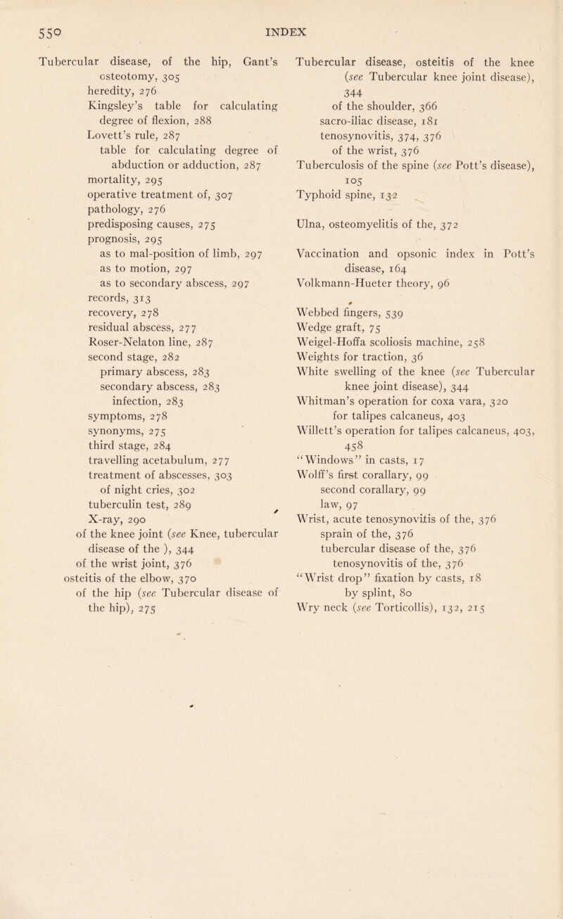 Tubercular disease, of the hip, Gant’s osteotomy, 305 heredity, 276 Kingsley’s table for calculating degree of flexion, 288 Lovett’s rule, 287 table for calculating degree of abduction or adduction, 287 mortality, 295 operative treatment of, 307 pathology, 276 predisposing causes, 275 prognosis, 295 as to mal-position of limb, 297 as to motion, 297 as to secondary abscess, 297 records, 313 recovery, 278 residual abscess, 277 Roser-Nelaton line, 287 second stage, 282 primary abscess, 283 secondary abscess, 283 infection, 283 symptoms, 278 synonyms, 275 third stage, 284 travelling acetabulum, 277 treatment of abscesses, 303 of night cries, 302 tuberculin test, 289 X-ray, 290 of the knee joint (see Knee, tubercular disease of the ), 344 of the wrist joint, 376 osteitis of the elbow, 370 of the hip (see Tubercular disease of the hip), 275 Tubercular disease, osteitis of the knee (see Tubercular knee joint disease), 344 of the shoulder, 366 sacro-iliac disease, 181 tenosynovitis, 374, 376 of the wrist, 376 Tuberculosis of the spine (see Pott’s disease), 105 Typhoid spine, 132 Ulna, osteomyelitis of the, 372 Vaccination and opsonic index in Pott’s disease, 164 Volkmann-Hueter theory, 96 Webbed fingers, 539 Wedge graft, 75 Weigel-Hoffa scoliosis machine, 258 Weights for traction, 36 White swelling of the knee (see Tubercular knee joint disease), 344 Whitman’s operation for coxa vara, 320 for talipes calcaneus, 403 Willett’s operation for talipes calcaneus, 403, 458 “Windows” in casts, 17 Wolff’s fir&t corallary, 99 second corallary, 99 law, 97 Wrist, acute tenosynovitis of the, 376 sprain of the, 376 tubercular disease of the, 376 tenosynovitis of the, 376 “Wrist drop” fixation by casts, 18 by splint, 80 Wry neck (see Torticollis), 132, 215