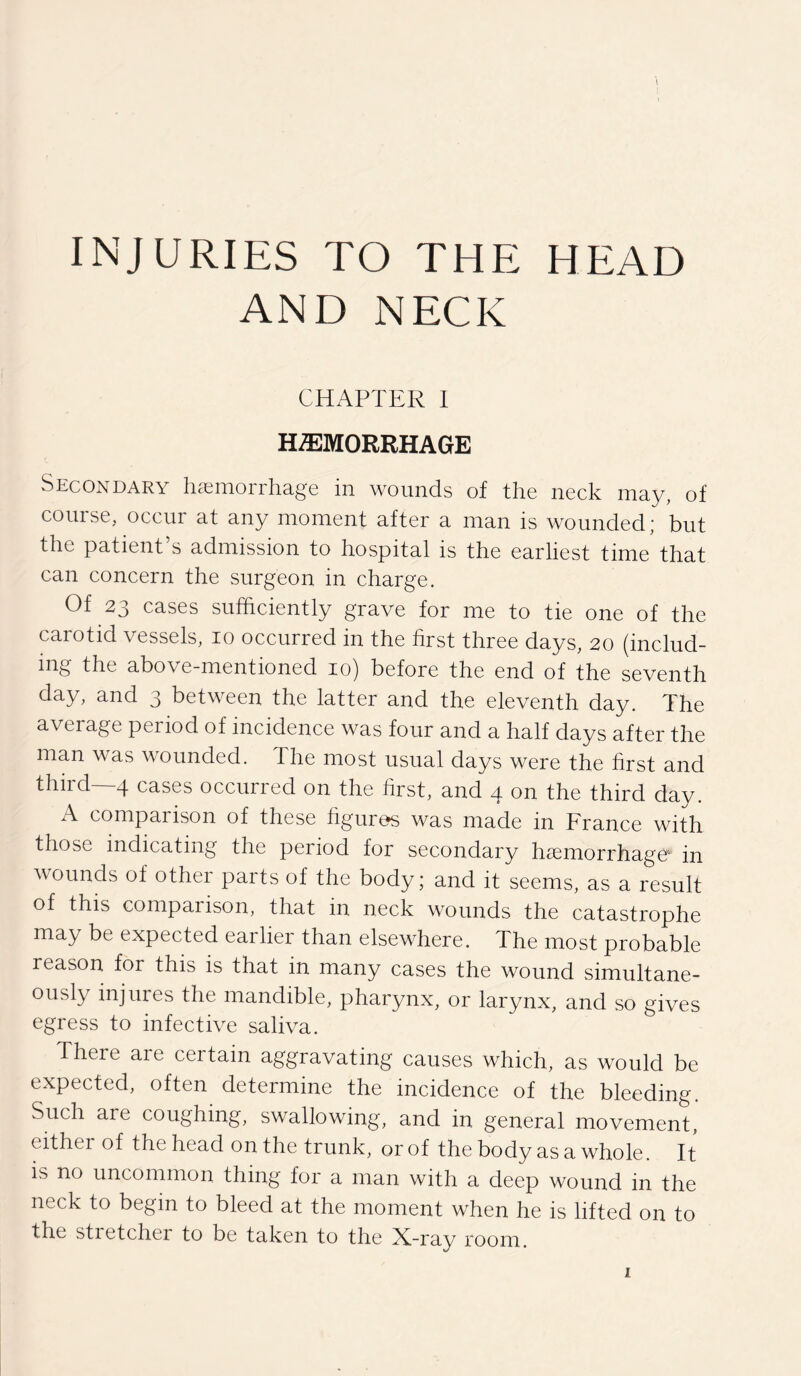 INJURIES TO THE HEAD AND NECK CHAPTER I HAEMORRHAGE Secondary haemorrhage in wounds of the neck may, of course, occur at any moment after a man is wounded; but the patient s admission to hospital is the earliest time that can concern the surgeon in charge. Of 23 cases sufficiently grave for me to tie one of the carotid vessels, 10 occurred in the first three days, 20 (includ¬ ing the above-mentioned 10) before the end of the seventh day, and 3 between the latter and the eleventh day. The average period of incidence was four and a half days after the man was wounded. The most usual days were the first and third—4 cases occurred on the first, and 4 on the third day. A comparison of these figures was made in France with those indicating the period for secondary haemorrhage in wounds of other parts of the body; and it seems, as a result of this comparison, that in neck wounds the catastrophe may be expected earlier than elsewhere. The most probable reason for this is that in many cases the wound simultane¬ ously injures the mandible, pharynx, or larynx, and so gives egress to infective saliva. There are certain aggravating causes which, as would be expected, often determine the incidence of the bleeding. Such are coughing, swallowing, and in general movement, either of the head on the trunk, or of the body as a whole. It is no uncommon thing for a man with a deep wound in the neck to begin to bleed at the moment when he is lifted on to the stretcher to be taken to the X-ray room.