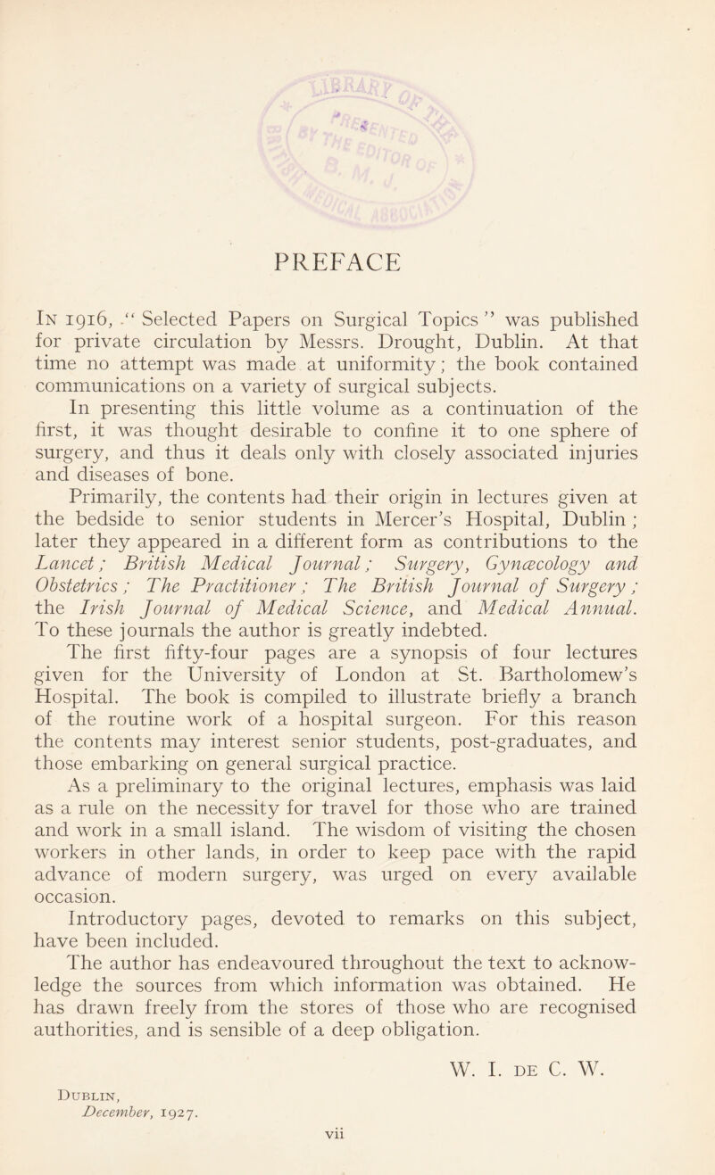 PREFACE In 1916, Selected Papers on Surgical Topics ” was published for private circulation by Messrs. Drought, Dublin. At that time no attempt was made at uniformity; the book contained communications on a variety of surgical subjects. In presenting this little volume as a continuation of the first, it was thought desirable to confine it to one sphere of surgery, and thus it deals only with closely associated injuries and diseases of bone. Primarily, the contents had their origin in lectures given at the bedside to senior students in Mercer’s Hospital, Dublin ; later they appeared in a different form as contributions to the Lancet; British Medical Journal; Surgery, Gyncecology and Obstetrics; The Practitioner ; The British Journal of Surgery; the Irish Journal of Medical Science, and Medical Annual. To these journals the author is greatly indebted. The first fifty-four pages are a synopsis of four lectures given for the University of London at St. Bartholomew’s Hospital. The book is compiled to illustrate briefly a branch of the routine work of a hospital surgeon. For this reason the contents may interest senior students, post-graduates, and those embarking on general surgical practice. As a preliminary to the original lectures, emphasis was laid as a rule on the necessity for travel for those who are trained and work in a small island. The wisdom of visiting the chosen workers in other lands, in order to keep pace with the rapid advance of modern surgery, was urged on every available occasion. Introductory pages, devoted to remarks on this subject, have been included. The author has endeavoured throughout the text to acknow¬ ledge the sources from which information was obtained. He has drawn freely from the stores of those who are recognised authorities, and is sensible of a deep obligation. Dublin, December, 1927. W. I. DE C. W. Vll