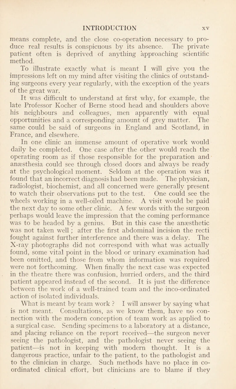 means complete, and the close co-operation necessary to pro¬ duce real results is conspicuous by its absence. The private patient often is deprived of anything approaching scientific method. To illustrate exactly what is meant I will give you the impressions left on my mind after visiting the clinics of outstand¬ ing surgeons every year regularly, with the exception of the years of the great war. It was difficult to understand at first why, for example, the late Professor Kocher of Berne stood head and shoulders above his neighbours and colleagues, men apparently with equal opportunities and a corresponding amount of grey matter. The same could be said of surgeons in England and Scotland, in France, and elsewhere. In one clinic an immense amount of operative work would daily be completed. One case after the other would reach the operating room as if those responsible for the preparation and anaesthesia could see through closed doors and always be ready at the psychological moment. Seldom at the operation was it found that an incorrect diagnosis had been made. The physician, radiologist, biochemist, and all concerned were generally present to watch their observations put to the test. One could see the wheels working in a well-oiled machine. A visit would be paid the next day to some other clinic. A few words with the surgeon perhaps would leave the impression that the coming performance was to be headed by a genius. But in this case the anaesthetic was not taken well; after the first abdominal incision the recti fought against further interference and there was a delay. The X-ray photographs did not correspond with what was actually found, some vital point in the blood or urinary examination had been omitted, and those from whom information was required were not forthcoming. When finally the next case was expected in the theatre there was confusion, hurried orders, and the third patient appeared instead of the second. It is just the difference between the work of a well-trained team and the inco-ordinated action of isolated individuals. What is meant by team work ? I will answer by saying what is not meant. Consultations, as we know them, have no con¬ nection with the modern conception of team work as applied to a surgical case. Sending specimens to a laboratory at a distance, and placing reliance on the report received—the surgeon never seeing the pathologist, and the pathologist never seeing the patient—is not in keeping with modern thought. It is a dangerous practice, unfair to the patient, to the pathologist and to the clinician in charge. Such methods have no place in co¬ ordinated clinical effort, but clinicians are to blame if they