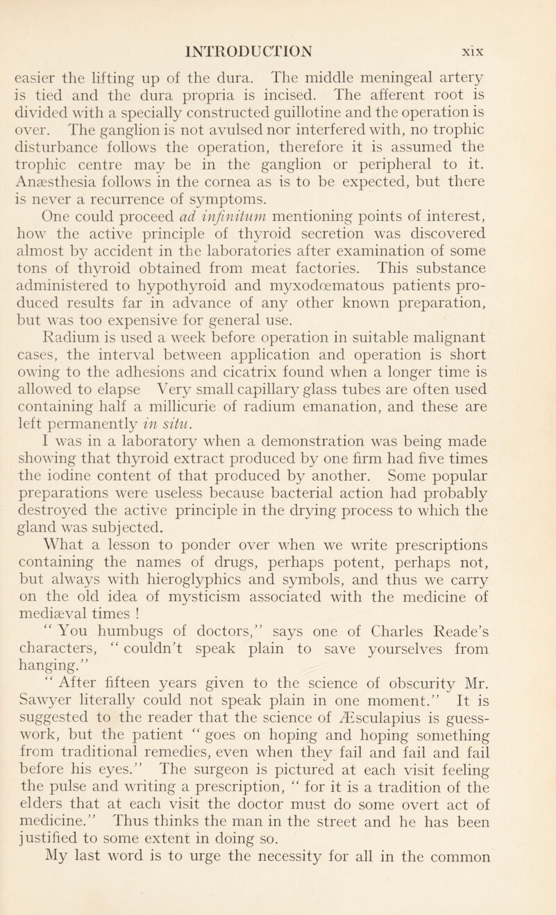 easier the lifting up of the dura. The middle meningeal artery is tied and the dura propria is incised. The afferent root is divided with a specially constructed guillotine and the operation is over. The ganglion is not avulsed nor interfered with, no trophic disturbance follows the operation, therefore it is assumed the trophic centre may be in the ganglion or peripheral to it. Anaesthesia follows in the cornea as is to be expected, but there is never a recurrence of symptoms. One could proceed ad infinitum mentioning points of interest, how the active principle of thyroid secretion was discovered almost by accident in the laboratories after examination of some tons of thyroid obtained from meat factories. This substance administered to hypothyroid and myxodoematous patients pro¬ duced results far in advance of any other known preparation, but was too expensive for general use. Radium is used a week before operation in suitable malignant cases, the interval between application and operation is short owing to the adhesions and cicatrix found when a longer time is allowed to elapse Very small capillary glass tubes are often used containing half a millicurie of radium emanation, and these are left permanently in situ. I was in a laboratory when a demonstration was being made showing that thyroid extract produced by one firm had five times the iodine content of that produced by another. Some popular preparations were useless because bacterial action had probably destroyed the active principle in the drying process to which the gland was subjected. What a lesson to ponder over when we write prescriptions containing the names of drugs, perhaps potent, perhaps not, but always with hieroglyphics and symbols, and thus we carry on the old idea of mysticism associated with the medicine of mediaeval times ! “ You humbugs of doctors/' says one of Charles Reade’s characters, “ couldn't speak plain to save yourselves from hanging. “ After fifteen years given to the science of obscurity Mr. Sawyer literally could not speak plain in one moment. It is suggested to the reader that the science of SEsculapius is guess¬ work, but the patient “ goes on hoping and hoping something from traditional remedies, even when thev fail and fail and fail before his eyes. The surgeon is pictured at each visit feeling the pulse and writing a prescription, “ for it is a tradition of the elders that at each visit the doctor must do some overt act of medicine. Thus thinks the man in the street and he has been justified to some extent in doing so. My last word is to urge the necessity for all in the common