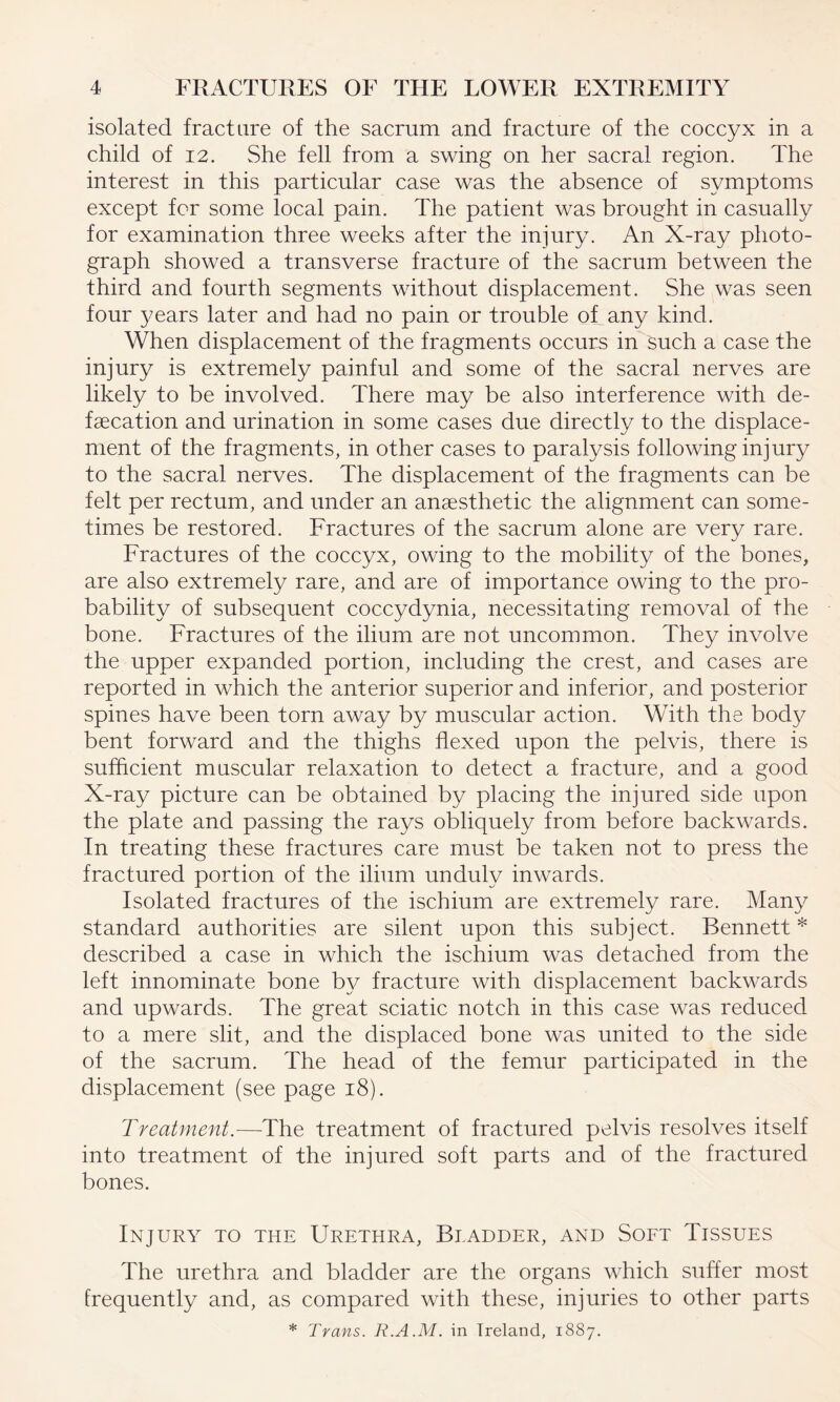 isolated fracture of the sacrum and fracture of the coccyx in a child of 12. She fell from a swing on her sacral region. The interest in this particular case was the absence of symptoms except for some local pain. The patient was brought in casually for examination three weeks after the injury. An X-ray photo¬ graph showed a transverse fracture of the sacrum between the third and fourth segments without displacement. She was seen four years later and had no pain or trouble of any kind. When displacement of the fragments occurs in such a case the injury is extremely painful and some of the sacral nerves are likely to be involved. There may be also interference with de¬ fecation and urination in some cases due directly to the displace¬ ment of the fragments, in other cases to paralysis following injury to the sacral nerves. The displacement of the fragments can be felt per rectum, and under an anesthetic the alignment can some¬ times be restored. Fractures of the sacrum alone are very rare. Fractures of the coccyx, owing to the mobility of the bones, are also extremely rare, and are of importance owing to the pro¬ bability of subsequent coccydynia, necessitating removal of the bone. Fractures of the ilium are not uncommon. They involve the upper expanded portion, including the crest, and cases are reported in which the anterior superior and inferior, and posterior spines have been torn away by muscular action. With the body bent forward and the thighs flexed upon the pelvis, there is sufficient muscular relaxation to detect a fracture, and a good X-ray picture can be obtained by placing the injured side upon the plate and passing the rays obliquely from before backwards. In treating these fractures care must be taken not to press the fractured portion of the ilium unduly inwards. Isolated fractures of the ischium are extremely rare. Many standard authorities are silent upon this subject. Bennett * described a case in which the ischium was detached from the left innominate bone by fracture with displacement backwards and upwards. The great sciatic notch in this case was reduced to a mere slit, and the displaced bone was united to the side of the sacrum. The head of the femur participated in the displacement (see page 18). Treatment.—The treatment of fractured pelvis resolves itself into treatment of the injured soft parts and of the fractured bones. Injury to the Urethra, Bladder, and Soft Tissues The urethra and bladder are the organs which suffer most frequently and, as compared with these, injuries to other parts * Trans. R.A.M. in Ireland, 1887.