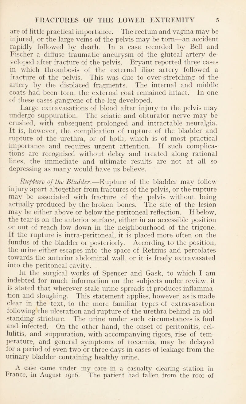 are of little practical importance. The rectum and vagina may be injured, or the large veins of the pelvis may be tom—an accident rapidly followed by death. In a case recorded by Bell and Fischer a diffuse traumatic aneurysm of the gluteal artery de¬ veloped after fracture of the pelvis. Bryant reported three cases in which thrombosis of the external iliac artery followed a fracture of the pelvis. This was due to over-stretching of the artery by the displaced fragments. The internal and middle coats had been torn, the external coat remained intact. In one of these cases gangrene of the leg developed. Large extravasations of blood after injury to the pelvis may undergo suppuration. The sciatic and obturator nerve may be crushed, with subsequent prolonged and intractable neuralgia. It is, however, the complication of rupture of the bladder and rupture of the urethra, or of both, which is of most practical importance and requires urgent attention. If such complica¬ tions are recognised without delay and treated along rational lines, the immediate and ultimate results are not at all so depressing as many would have us believe. Rupture of the Bladder.—Rupture of the bladder may follow injury apart altogether from fractures of the pelvis, or the rupture may be associated with fracture of the pelvis without being actually produced by the broken bones. The site of the lesion may be either above or below the peritoneal reflection. If below, the tear is on the anterior surface, either in an accessible position or out of reach low down in the neighbourhood of the trigone. If the rupture is intra-peritoneal, it is placed more often on the fundus of the bladder or posteriorly. According to the position, the urine either escapes into the space of Retzius and percolates towards the anterior abdominal wall, or it is freely extravasated into the peritoneal cavity. In the surgical works of Spencer and Gask, to which I am indebted for much information on the subjects under review, it is stated that wherever stale urine spreads it produces inflamma¬ tion and sloughing. This statement applies, however, as is made clear in the text, to the more familiar types of extravasation following the ulceration and rupture of the urethra behind an old- standing stricture. The urine under such circumstances is foul and infected. On the other hand, the onset of peritonitis, cel¬ lulitis, and suppuration, with accompanying rigors, rise of tem¬ perature, and general symptoms of toxaemia, may be delayed for a period of even two or three days in cases of leakage from the urinary bladder containing healthy urine. A case came under my care in a casualty clearing station in France, in August 1916. The patient had fallen from the roof of