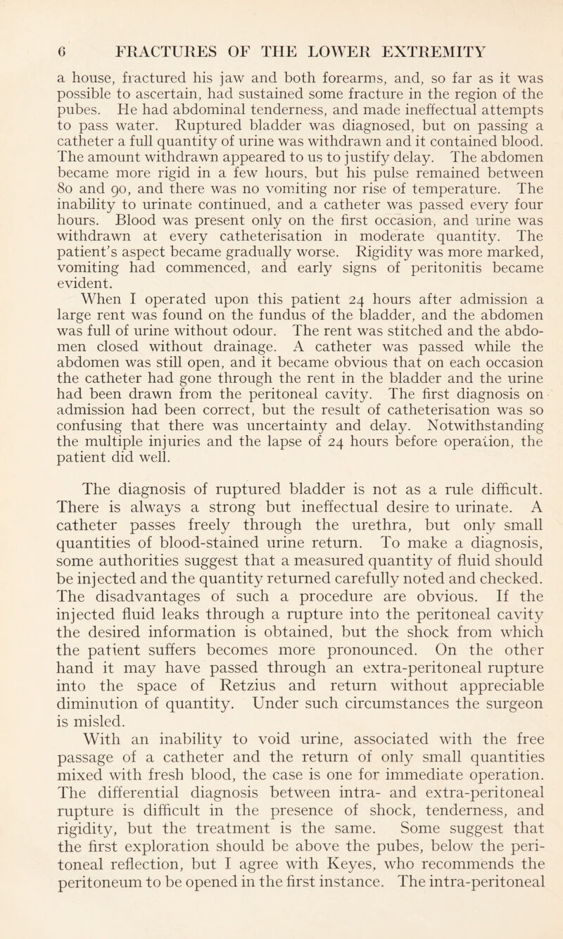 a house, fractured his jaw and both forearms, and, so far as it was possible to ascertain, had sustained some fracture in the region of the pubes. He had abdominal tenderness, and made ineffectual attempts to pass water. Ruptured bladder was diagnosed, but on passing a catheter a full quantity of urine was withdrawn and it contained blood. The amount withdrawn appeared to us to justify delay. The abdomen became more rigid in a few hours, but his pulse remained between 80 and 90, and there was no vomiting nor rise of temperature. The inability to urinate continued, and a catheter was passed every four hours. Blood was present only on the first occasion, and urine was withdrawn at every catheterisation in moderate quantity. The patient’s aspect became gradually worse. Rigidity was more marked, vomiting had commenced, and early signs of peritonitis became evident. When I operated upon this patient 24 hours after admission a large rent was found on the fundus of the bladder, and the abdomen was full of urine without odour. The rent was stitched and the abdo¬ men closed without drainage. A catheter was passed while the abdomen was still open, and it became obvious that on each occasion the catheter had gone through the rent in the bladder and the urine had been drawn from the peritoneal cavity. The first diagnosis on admission had been correct, but the result of catheterisation was so confusing that there was uncertainty and delay. Notwithstanding the multiple injuries and the lapse of 24 hours before operation, the patient did well. The diagnosis of ruptured bladder is not as a rule difficult. There is always a strong but ineffectual desire to urinate. A catheter passes freely through the urethra, but only small quantities of blood-stained urine return. To make a diagnosis, some authorities suggest that a measured quantity of fluid should be injected and the quantity returned carefully noted and checked. The disadvantages of such a procedure are obvious. If the injected fluid leaks through a rupture into the peritoneal cavity the desired information is obtained, but the shock from which the patient suffers becomes more pronounced. On the other hand it may have passed through an extra-peritoneal rupture into the space of Retzius and return without appreciable diminution of quantity. Under such circumstances the surgeon is misled. With an inability to void urine, associated with the free passage of a catheter and the return of only small quantities mixed with fresh blood, the case is one for immediate operation. The differential diagnosis between intra- and extra-peritoneal rupture is difficult in the presence of shock, tenderness, and rigidity, but the treatment is the same. Some suggest that the first exploration should be above the pubes, below the peri¬ toneal reflection, but I agree with Keyes, who recommends the peritoneum to be opened in the first instance. The intra-peritoneal