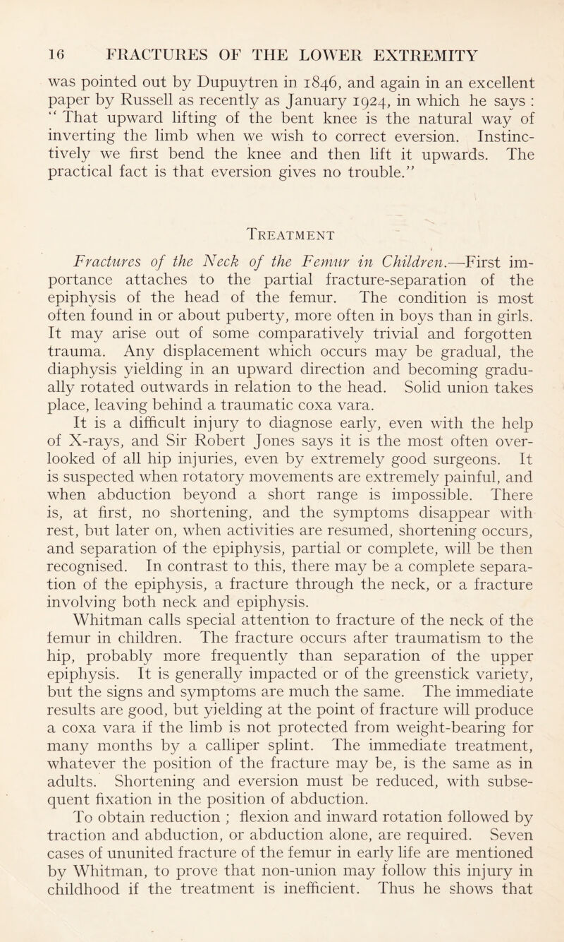 was pointed out by Dupuytren in 1846, and again in an excellent paper by Russell as recently as January 1924, in which he says : “ That upward lifting of the bent knee is the natural way of inverting the limb when we wish to correct eversion. Instinc¬ tively we first bend the knee and then lift it upwards. The practical fact is that eversion gives no trouble/’ Treatment Fractures of the Neck of the Femur in Children.—First im¬ portance attaches to the partial fracture-separation of the epiphysis of the head of the femur. The condition is most often found in or about puberty, more often in boys than in girls. It may arise out of some comparatively trivial and forgotten trauma. Any displacement which occurs may be gradual, the diaphysis yielding in an upward direction and becoming gradu¬ ally rotated outwards in relation to the head. Solid union takes place, leaving behind a traumatic coxa vara. It is a difficult injury to diagnose early, even with the help of X-rays, and Sir Robert Jones says it is the most often over¬ looked of all hip injuries, even by extremely good surgeons. It is suspected when rotatory movements are extremely painful, and when abduction beyond a short range is impossible. There is, at first, no shortening, and the symptoms disappear with rest, but later on, when activities are resumed, shortening occurs, and separation of the epiphysis, partial or complete, will be then recognised. In contrast to this, there may be a complete separa¬ tion of the epiphysis, a fracture through the neck, or a fracture involving both neck and epiphysis. Whitman calls special attention to fracture of the neck of the femur in children. The fracture occurs after traumatism to the hip, probably more frequently than separation of the upper epiphysis. It is generally impacted or of the greenstick variety, but the signs and symptoms are much the same. The immediate results are good, but yielding at the point of fracture will produce a coxa vara if the limb is not protected from weight-bearing for many months by a calliper splint. The immediate treatment, whatever the position of the fracture may be, is the same as in adults. Shortening and eversion must be reduced, with subse¬ quent fixation in the position of abduction. To obtain reduction ; flexion and inward rotation followed by traction and abduction, or abduction alone, are required. Seven cases of ununited fracture of the femur in early life are mentioned by Whitman, to prove that non-union may follow this injury in childhood if the treatment is inefficient. Thus he shows that