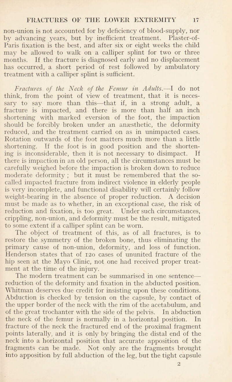 non-union is not accounted for by deficiency of blood-supply, nor by advancing years, but by inefficient treatment. Plaster-of- Paris fixation is the best, and after six or eight weeks the child may be allowed to walk on a calliper splint for two or three months. If the fracture is diagnosed early and no displacement has occurred, a short period of rest followed by ambulatory treatment with a calliper splint is sufficient. Fractures of the Neck of the Femur in Adults—-I do not think, from the point of view of treatment, that it is neces¬ sary to say more than this—-that if, in a strong adult, a fracture is impacted, and there is more than half an inch shortening with marked eversion of the foot, the impaction should be forcibly broken under an anaesthetic, the deformity reduced, and the treatment carried on as in unimpacted cases. Rotation outwards of the foot matters much more than a little shortening. If the foot is in good position and the shorten¬ ing is inconsiderable, then it is not necessary to disimpact. If there is impaction in an old person, all the circumstances must be carefully weighed before the impaction is broken down to reduce moderate deformity ; but it must be remembered that the so- called impacted fracture from indirect violence in elderly people is very incomplete, and functional disability will certainly follow weight-bearing in the absence of proper reduction. A decision must be made as to whether, in an exceptional case, the risk of reduction and fixation, is too great. Under such circumstances, crippling, non-union, and deformity must be the result, mitigated to some extent if a calliper splint can be worn. The object of treatment of this, as of all fractures, is to restore the symmetry of the broken bone, thus eliminating the primary cause of non-union, deformity, and loss of function. Henderson states that of 120 cases of ununited fracture of the hip seen at the Mayo Clinic, not one had received proper treat¬ ment at the time of the injury. The modern treatment can be summarised in one sentence—- reduction of the deformity and fixation in the abducted position. Whitman deserves due credit for insisting upon these conditions. Abduction is checked by tension on the capsule, by contact of the upper border of the neck with the rim of the acetabulum, and of the great trochanter with the side of the pelvis. In abduction the neck of the femur is normally in a horizontal position. In fracture of the neck the fractured end of the proximal fragment points laterally, and it is only by bringing the distal end of the neck into a horizontal position that accurate apposition of the fragments can be made. Not only are the fragments brought into apposition by full abduction of the leg, but the tight capsule 2