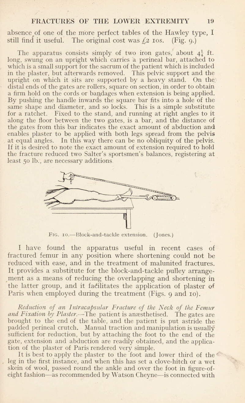 absence of one of the more perfect tables of the Hawley type, I still find it useful. The original cost was £2 10s. (Fig. 9.) The apparatus consists simply of two iron gates, about 4- ft. long, swung on an upright which carries a perineal bar, attached to which is a small support for the sacrum of the patient which is included in the plaster, but afterwards removed. This pelvic support and the upright on which it sits are supported by a heavy stand. On the distal ends of the gates are rollers, square on section, in order to obtain a firm hold on the cords or bandages when extension is being applied. By pushing the handle inwards the square bar fits into a hole of the same shape and diameter, and so locks. This is a simple substitute for a ratchet. Fixed to the stand, and running at right angles to it along the floor between the two gates, is a bar, and the distance of the gates from this bar indicates the exact amount of abduction and enables plaster to be applied with both legs spread from the pelvis at equal angles. In this way there can be no obliquity of the pelvis. If it is desired to note the exact amount of extension required to hold the fracture reduced two Salter’s sportsmen’s balances, registering at least 50 lb., are necessary additions. Fig. 10.—Block-and-tackle extension. (Jones.) I have found the apparatus useful in recent cases of fractured femur in any position where shortening could not be reduced with ease, and in the treatment of malunited fractures. It provides a substitute for the block-and-tackle pulley arrange¬ ment as a means of reducing the overlapping and shortening in the latter group, and it facilitates the application of plaster of Paris when employed during the treatment (Figs. 9 and 10). Reduction of an Intracapsular Fracture of the Neck of the Femur and Fixation by Plaster.—The patient is anaesthetised. The gates are brought to the end of the table, and the patient is put astride the padded perineal crutch. Manual traction and manipulation is usually sufficient for reduction, but by attaching the foot to the end of the gate, extension and abduction are readily obtained, and the applica¬ tion of the plaster of Paris rendered very simple. It is best to apply the plaster to the foot and lower third of the leg in the first instance, and when this has set a clove-hitch or a wet skein of wool, passed round the ankle and over the foot in figure-of- eight fashion—as recommended by Watson Cheyne—is connected with