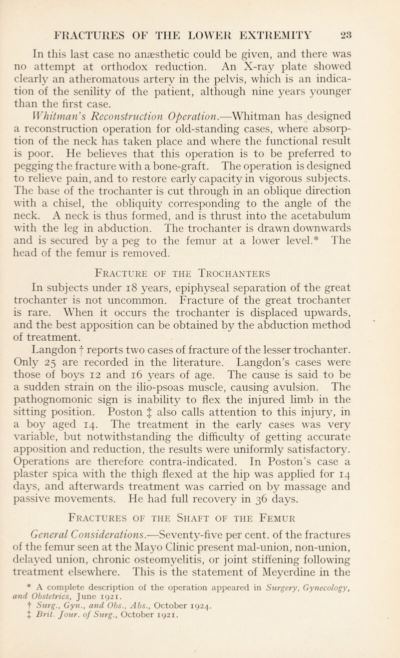 In this last case no anaesthetic could be given, and there was no attempt at orthodox reduction. An X-ray plate showed clearly an atheromatous artery in the pelvis, which is an indica¬ tion of the senility of the patient, although nine years younger than the first case. Whitman’s Reconstruction Operation.—Whitman has designed a reconstruction operation for old-standing cases, where absorp¬ tion of the neck has taken place and where the functional result is poor. He believes that this operation is to be preferred to pegging the fracture with a bone-graft. The operation is designed to relieve pain, and to restore early capacity in vigorous subjects. The base of the trochanter is cut through in an oblique direction with a chisel, the obliquity corresponding to the angle of the neck. A neck is thus formed, and is thrust into the acetabulum with the leg in abduction. The trochanter is drawn downwards and is secured by a peg to the femur at a lower level.* The head of the femur is removed. Fracture of the Trochanters In subjects under 18 years, epiphyseal separation of the great trochanter is not uncommon. Fracture of the great trochanter is rare. When it occurs the trochanter is displaced upwards, and the best apposition can be obtained by the abduction method of treatment. Langdon f reports two cases of fracture of the lesser trochanter. Only 25 are recorded in the literature. Langdon's cases were those of boys 12 and 16 years of age. The cause is said to be a sudden strain on the ilio-psoas muscle, causing avulsion. The pathognomonic sign is inability to flex the injured limb in the sitting position. Poston J also calls attention to this injury, in a boy aged 14. The treatment in the early cases was very variable, but notwithstanding the difficulty of getting accurate apposition and reduction, the results were uniformly satisfactory. Operations are therefore contra-indicated. In Poston's case a plaster spica with the thigh flexed at the hip was applied for 14 days, and afterwards treatment was carried on by massage and passive movements. He had full recovery in 36 days. Fractures of the Shaft of the Femur General Considerations.—Seventy-five per cent, of the fractures of the femur seen at the Mayo Clinic present mal-union, non-union, delayed union, chronic osteomyelitis, or joint stiffening following treatment elsewhere. This is the statement of Meyerdine in the * A complete description of the operation appeared in Surgery, Gynecology, and Obstetrics, June 1921. f Surg., Gyn., and Obs., Abs., October 1924. f Brit. Jour, of Surg., October 1921.