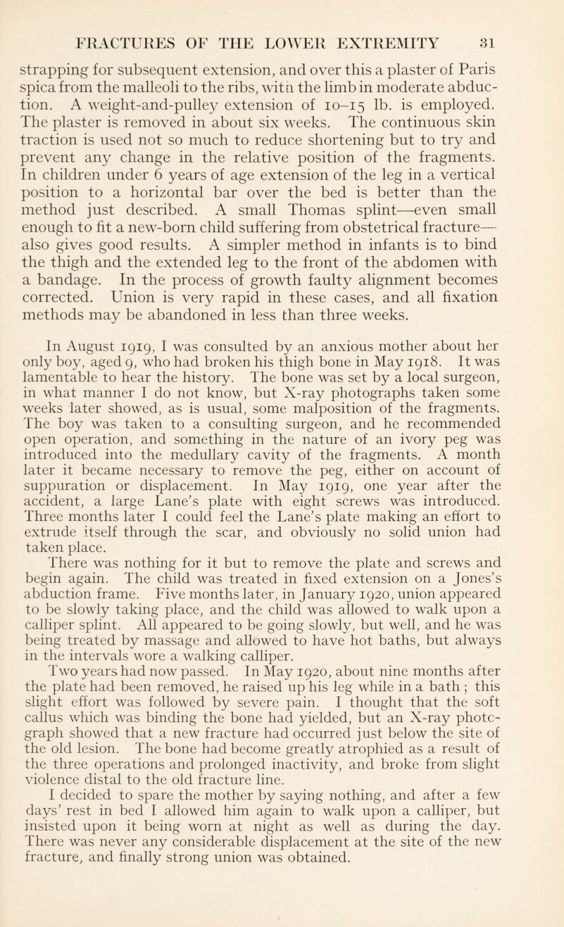 strapping for subsequent extension, and over this a plaster of Paris spica from the malleoli to the ribs, with the limb in moderate abduc¬ tion. A weight-and-pulley extension of 10-15 lb. is employed. The plaster is removed in about six weeks. The continuous skin traction is used not so much to reduce shortening but to try and prevent any change in the relative position of the fragments. In children under 6 years of age extension of the leg in a vertical position to a horizontal bar over the bed is better than the method just described. A small Thomas splint—even small enough to fit a new-born child suffering from obstetrical fracture— also gives good results. A simpler method in infants is to bind the thigh and the extended leg to the front of the abdomen with a bandage. In the process of growth faulty alignment becomes corrected. Union is very rapid in these cases, and all fixation methods may be abandoned in less than three weeks. In August 1919, I was consulted by an anxious mother about her only boy, aged 9, who had broken his thigh bone in May 1918. It was lamentable to hear the history. The bone was set by a local surgeon, in what manner I do not know, but X-ray photographs taken some weeks later showed, as is usual, some malposition of the fragments. The boy was taken to a consulting surgeon, and he recommended open operation, and something in the nature of an ivory peg was introduced into the medullary cavity of the fragments. A month later it became necessary to remove the peg, either on account of suppuration or displacement. In May 1919, one year after the accident, a large Lane's plate with eight screws was introduced. Three months later I could feel the Lane's plate making an effort to extrude itself through the scar, and obviously no solid union had taken place. There was nothing for it but to remove the plate and screws and begin again. The child was treated in fixed extension on a Jones’s abduction frame. Five months later, in January 1920, union appeared to be slowly taking place, and the child was allowed to walk upon a calliper splint. All appeared to be going slowly, but well, and he was being treated by massage and allowed to have hot baths, but always in the intervals wore a walking calliper. Two years had now passed. In May 1920, about nine months after the plate had been removed, he raised up his leg while in a bath ; this slight effort was followed by severe pain. I thought that the soft callus which was binding the bone had yielded, but an X-ray photo¬ graph showed that a new fracture had occurred just below the site of the old lesion. The bone had become greatly atrophied as a result of the three operations and prolonged inactivity, and broke from slight violence distal to the old fracture line. I decided to spare the mother by saying nothing, and after a few days' rest in bed I allowed him again to walk upon a calliper, but insisted upon it being worn at night as well as during the day. There was never any considerable displacement at the site of the new fracture, and finally strong union was obtained.