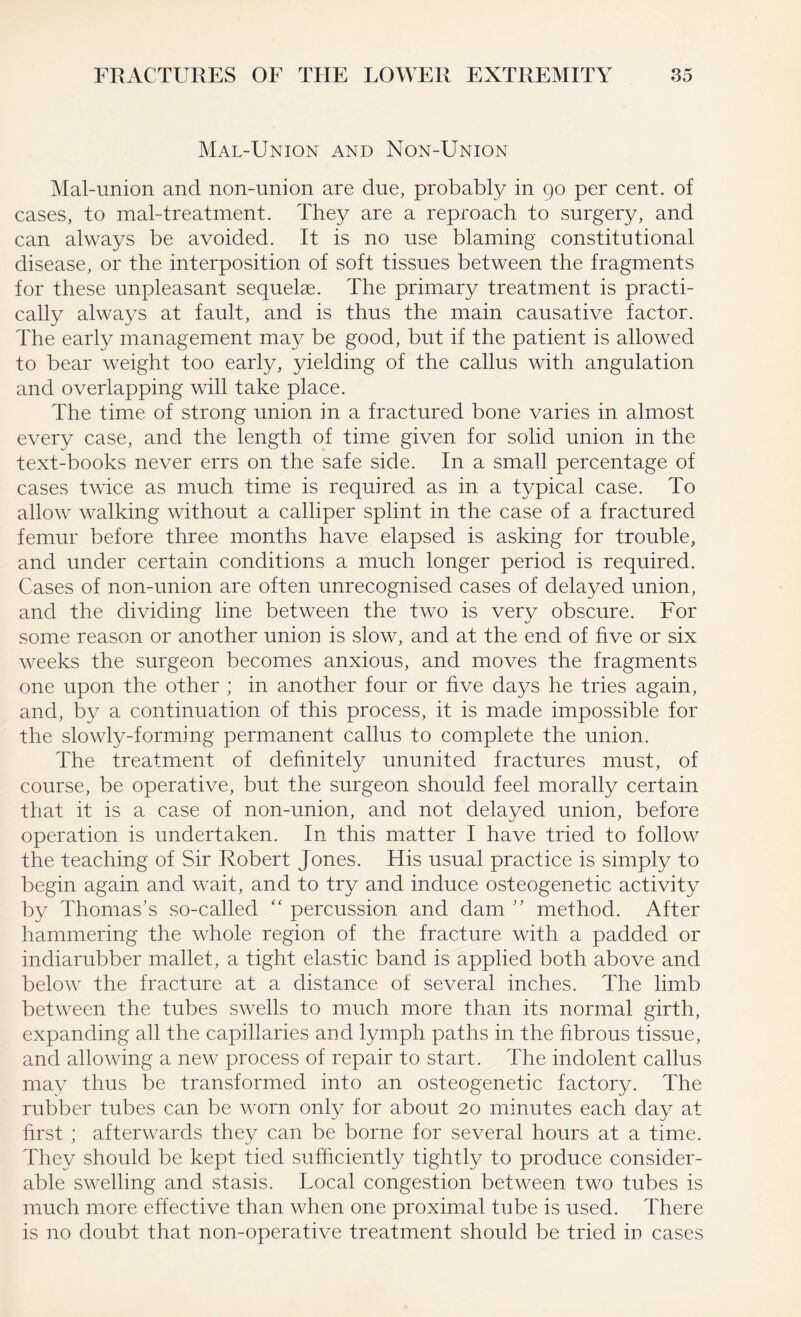 Mal-Union and Non-Union Mal-union and non-union are due, probably in 90 per cent, of cases, to mal-treatment. They are a reproach to surgery, and can always be avoided. It is no use blaming constitutional disease, or the interposition of soft tissues between the fragments for these unpleasant sequelae. The primary treatment is practi¬ cally always at fault, and is thus the main causative factor. The early management may be good, but if the patient is allowed to bear weight too early, yielding of the callus with angulation and overlapping will take place. The time of strong union in a fractured bone varies in almost every case, and the length of time given for solid union in the text-books never errs on the safe side. In a small percentage of cases twice as much time is required as in a typical case. To allow walking without a calliper splint in the case of a fractured femur before three months have elapsed is asking for trouble, and under certain conditions a much longer period is required. Cases of non-union are often unrecognised cases of delayed union, and the dividing line between the two is very obscure. For some reason or another union is slow, and at the end of five or six weeks the surgeon becomes anxious, and moves the fragments one upon the other ; in another four or five days he tries again, and, by a continuation of this process, it is made impossible for the slowly-forming permanent callus to complete the union. The treatment of definitely ununited fractures must, of course, be operative, but the surgeon should feel morally certain that it is a case of non-union, and not delayed union, before operation is undertaken. In this matter I have tried to follow the teaching of Sir Robert Jones. His usual practice is simply to begin again and wait, and to try and induce osteogenetic activity by Thomas’s so-called “ percussion and dam ” method. After hammering the whole region of the fracture with a padded or indiarubber mallet, a tight elastic band is applied both above and below the fracture at a distance of several inches. The limb between the tubes swells to much more than its normal girth, expanding all the capillaries and lymph paths in the fibrous tissue, and allowing a new process of repair to start. The indolent callus may thus be transformed into an osteogenetic factory. The rubber tubes can be worn only for about 20 minutes each day at first ; afterwards they can be borne for several hours at a time. They should be kept tied sufficiently tightly to produce consider¬ able swelling and stasis. Local congestion between two tubes is much more effective than when one proximal tube is used. There is no doubt that non-operative treatment should be tried in cases