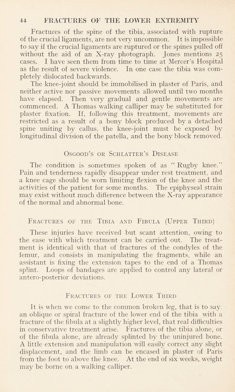 Fractures of the spine of the tibia, associated with rupture of the crucial ligaments, are not very uncommon. It is impossible to say if the crucial ligaments are ruptured or the spines pulled off without the aid of an X-ray photograph. Jones mentions 25 cases. I have seen them from time to time at Mercer’s Hospital as the result of severe violence. In one case the tibia was com¬ pletely dislocated backwards. The knee-joint should be immobilised in plaster of Paris, and neither active nor passive movements allowed until two months have elapsed. Then very gradual and gentle movements are commenced. A Thomas walking calliper may be substituted for plaster fixation. If, following this treatment, movements are restricted as a result of a bony block produced by a detached spine uniting by callus, the knee-joint must be exposed by longitudinal division of the patella, and the bony block removed. Osgood's or Schlatter’s Disease The condition is sometimes spoken of as “ Rugby knee.” Pain and tenderness rapidly disappear under rest treatment, and a knee cage should be wrorn limiting flexion of the knee and the activities of the patient for some months. The epiphyseal strain may exist without much difference between the X-ray appearance of the normal and abnormal bone. Fractures of the Tibia and Fibula (Upper Third) These injuries have received but scant attention, owing to the ease with wdiich treatment can be carried out. The treat¬ ment is identical with that of fractures of the condyles of the femur, and consists in manipulating the fragments, while an assistant is fixing the extension tapes to the end of a Thomas splint. Loops of bandages are applied to control any lateral or antero-posterior deviations. Fractures of the Lower Third It is when we come to the common broken leg, that is to say, an oblique or spiral fracture of the lower end of the tibia with a fracture of the fibula at a slightly higher level, that real difficulties in conservative treatment arise. Fractures of the tibia alone, or of the fibula alone, are already splinted by the uninjured bone. A little extension and manipulation will easily correct any slight displacement, and the limb can be encased in plaster of Paris from the foot to above the knee. At the end of six weeks, weight may be borne on a walking calliper.