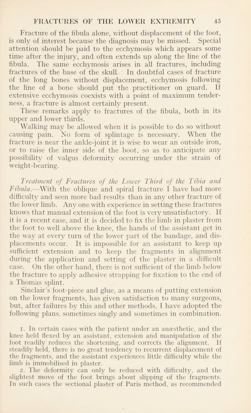 Fracture of the fibula alone, without displacement of the foot, is only of interest because the diagnosis may be missed. Special attention should be paid to the ecchymosis which appears some time after the injury, and often extends up along the line of the fibula. The same ecchymosis arises in all fractures, including fractures of the base of the skull. In doubtful cases of fracture of the long bones without displacement, ecchymosis following the line of a bone should put the practitioner on guard. If extensive ecchymosis coexists with a point of maximum tender¬ ness, a fracture is almost certainly present. These remarks apply to fractures of the fibula, both in its upper and lower thirds. Walking may be allowed when it is possible to do so without causing pain. No form of splintage is necessary. When the fracture is near the ankle-joint it is wise to wear an outside iron, or to raise the inner side of the boot, so as to anticipate any possibility of valgus deformity occurring under the strain of weight-bearing. Treatment of Fractures of the Lower Third of the Tibia and Fibula.—With the oblique and spiral fracture I have had more difficulty and seen more bad results than in any other fracture of the lower limb. Any one with experience in setting these fractures knows that manual extension of the foot is very unsatisfactory. If it is a recent case, and it is decided to fix the limb in plaster from the foot to well above the knee, the hands of the assistant get in the way at every turn of the lower part of the bandage, and dis¬ placements occur. It is impossible for an assistant to keep up sufficient extension and to keep the fragments in alignment during the application and setting of the plaster in a difficult case. On the other hand, there is not sufficient of the limb below the fracture to apply adhesive strapping for fixation to the end of a Thomas splint. Sinclair’s foot-piece and glue, as a means of putting extension on the lower fragments, has given satisfaction to many surgeons, but, after failures by this and other methods, I have adopted the following plans, sometimes singly and sometimes in combination. 1. In certain cases with the patient under an anaesthetic, and the knee held flexed by an assistant, extension and manipulation of the foot readily reduces the shortening, and corrects the alignment. If steadily held, there is no great tendency to recurrent displacement of the fragments, and the assistant experiences little difficulty while the limb is immobilised in plaster. 2. The deformity can only be reduced with difficulty, and the slightest move of the foot brings about slipping of the fragments. In such cases the sectional plaster of Paris method, as recommended