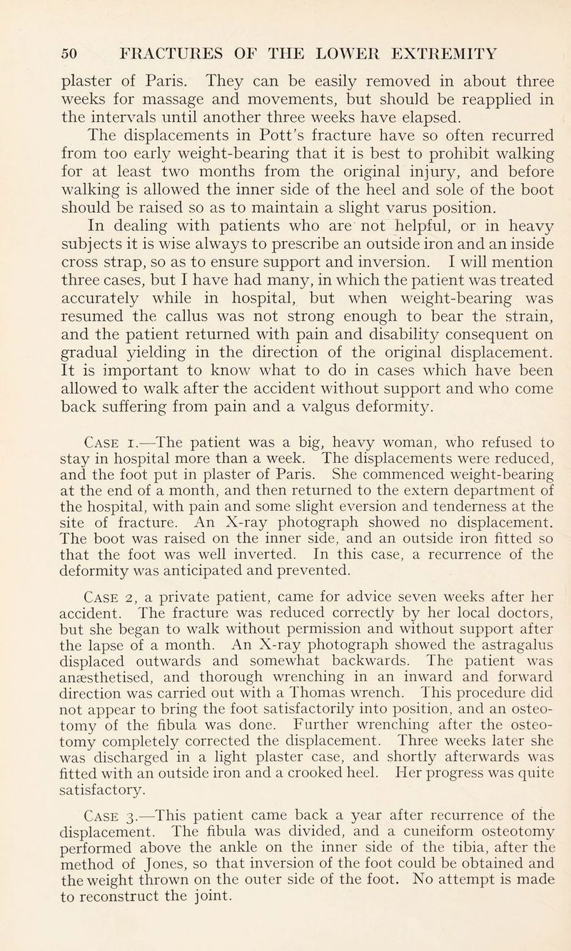 plaster of Paris. They can be easily removed in about three weeks for massage and movements, but should be reapplied in the intervals until another three weeks have elapsed. The displacements in Pott’s fracture have so often recurred from too early weight-bearing that it is best to prohibit walking for at least two months from the original injury, and before walking is allowed the inner side of the heel and sole of the boot should be raised so as to maintain a slight varus position. In dealing with patients who are not helpful, or in heavy subjects it is wise always to prescribe an outside iron and an inside cross strap, so as to ensure support and inversion. I will mention three cases, but I have had many, in which the patient was treated accurately while in hospital, but when weight-bearing was resumed the callus was not strong enough to bear the strain, and the patient returned with pain and disability consequent on gradual yielding in the direction of the original displacement. It is important to know what to do in cases which have been allowed to walk after the accident without support and who come back suffering from pain and a valgus deformity. Case i.-—The patient was a big, heavy woman, who refused to stay in hospital more than a week. The displacements were reduced, and the foot put in plaster of Paris. She commenced weight-bearing at the end of a month, and then returned to the extern department of the hospital, with pain and some slight eversion and tenderness at the site of fracture. An X-ray photograph showed no displacement. The boot was raised on the inner side, and an outside iron fitted so that the foot was well inverted. In this case, a recurrence of the deformity was anticipated and prevented. Case 2, a private patient, came for advice seven weeks after her accident. The fracture was reduced correctly by her local doctors, but she began to walk without permission and without support after the lapse of a month. An X-ray photograph showed the astragalus displaced outwards and somewhat backwards. The patient was anaesthetised, and thorough wrenching in an inward and forward direction was carried out with a Thomas wrench. This procedure did not appear to bring the foot satisfactorily into position, and an osteo¬ tomy of the fibula was done. Further wrenching after the osteo¬ tomy completely corrected the displacement. Three weeks later she was discharged in a light plaster case, and shortly afterwards was fitted with an outside iron and a crooked heel. Her progress was quite satisfactory. Case 3.—This patient came back a year after recurrence of the displacement. The fibula was divided, and a cuneiform osteotomy performed above the ankle on the inner side of the tibia, after the method of Jones, so that inversion of the foot could be obtained and the weight thrown on the outer side of the foot. No attempt is made to reconstruct the joint.