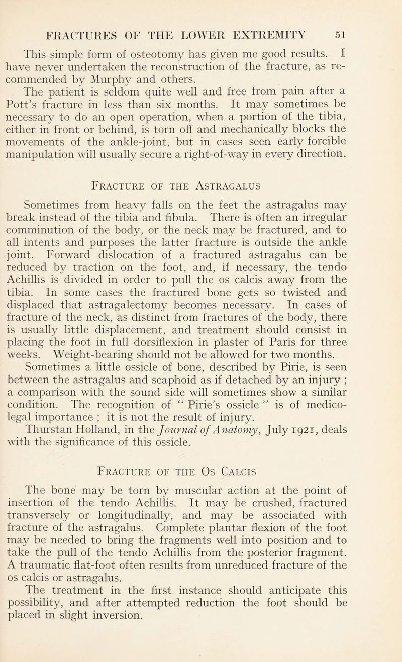 This simple form of osteotomy has given me good results. I have never undertaken the reconstruction of the fracture, as re¬ commended by Murphy and others. The patient is seldom quite well and free from pain after a Pott’s fracture in less than six months. It may sometimes be necessary to do an open operation, when a portion of the tibia, either in front or behind, is torn off and mechanically blocks the movements of the ankle-joint, but in cases seen early forcible manipulation will usually secure a right-of-way in every direction. Fracture of the Astragalus Sometimes from heavy falls on the feet the astragalus may break instead of the tibia and fibula. There is often an irregular comminution of the body, or the neck ma}^ be fractured, and to all intents and purposes the latter fracture is outside the ankle joint. Forward dislocation of a fractured astragalus can be reduced by traction on the foot, and, if necessary, the tendo Achillis is divided in order to pull the os calcis away from the tibia. In some cases the fractured bone gets so twisted and displaced that astragalectomy becomes necessary. In cases of fracture of the neck, as distinct from fractures of the body, there is usually little displacement, and treatment should consist in placing the foot in full dorsiflexion in plaster of Paris for three weeks. Weight-bearing should not be allowed for two months. Sometimes a little ossicle of bone, described by Pirie, is seen between the astragalus and scaphoid as if detached by an injury ; a comparison with the sound side will sometimes show a similar condition. The recognition of “ Pirie’s ossicle ” is of medico¬ legal importance ; it is not the result of injury. Thurstan Holland, in the Journal of Anatomy, July 1921, deals with the significance of this ossicle. Fracture of the Os Calcis The bone may be torn by muscular action at the point of insertion of the tendo Achillis. It may be crushed, fractured transversely or longitudinally, and may be associated with fracture of the astragalus. Complete plantar flexion of the foot may be needed to bring the fragments well into position and to take the pull of the tendo Achillis from the posterior fragment. A traumatic flat-foot often results from unreduced fracture of the os calcis or astragalus. The treatment in the first instance should anticipate this possibility, and after attempted reduction the foot should be placed in slight inversion.